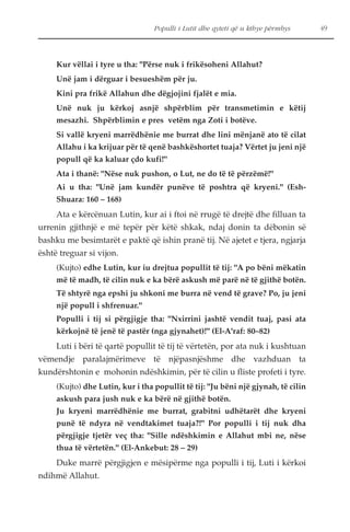 Kur vëllai i tyre u tha: "Përse nuk i frikësoheni Allahut? 
Unë jam i dërguar i besueshëm për ju. 
Kini pra frikë Allahun dhe dëgjojini fjalët e mia. 
Unë nuk ju kërkoj asnjë shpërblim për transmetimin e këtij 
mesazhi. Shpërblimin e pres vetëm nga Zoti i botëve. 
Si vallë kryeni marrëdhënie me burrat dhe lini mënjanë ato të cilat 
Allahu i ka krijuar për të qenë bashkëshortet tuaja? Vërtet ju jeni një 
popull që ka kaluar çdo kufi!" 
Ata i thanë: "Nëse nuk pushon, o Lut, ne do të të përzëmë!" 
Ai u tha: "Unë jam kundër punëve të poshtra që kryeni." (Esh- 
Shuara: 160 – 168) 
Ata e kërcënuan Lutin, kur ai i ftoi në rrugë të drejtë dhe filluan ta 
urrenin gjithnjë e më tepër për këtë shkak, ndaj donin ta dëbonin së 
bashku me besimtarët e paktë që ishin pranë tij. Në ajetet e tjera, ngjarja 
është treguar si vijon. 
(Kujto) edhe Lutin, kur iu drejtua popullit të tij: "A po bëni mëkatin 
më të madh, të cilin nuk e ka bërë askush më parë në të gjithë botën. 
Të shtyrë nga epshi ju shkoni me burra në vend të grave? Po, ju jeni 
një popull i shfrenuar." 
Populli i tij si përgjigje tha: "Nxirrini jashtë vendit tuaj, pasi ata 
kërkojnë të jenë të pastër (nga gjynahet)!" (El-A'raf: 80–82) 
Luti i bëri të qartë popullit të tij të vërtetën, por ata nuk i kushtuan 
vëmendje paralajmërimeve të njëpasnjëshme dhe vazhduan ta 
kundërshtonin e mohonin ndëshkimin, për të cilin u fliste profeti i tyre. 
(Kujto) dhe Lutin, kur i tha popullit të tij: "Ju bëni një gjynah, të cilin 
askush para jush nuk e ka bërë në gjithë botën. 
Ju kryeni marrëdhënie me burrat, grabitni udhëtarët dhe kryeni 
punë të ndyra në vendtakimet tuaja?!" Por populli i tij nuk dha 
përgjigje tjetër veç tha: "Sille ndëshkimin e Allahut mbi ne, nëse 
thua të vërtetën." (El-Ankebut: 28 – 29) 
Duke marrë përgjigjen e mësipërme nga populli i tij, Luti i kërkoi 
ndihmë Allahut. 
Populli i Lutit dhe qyteti që u kthye përmbys 49 
 