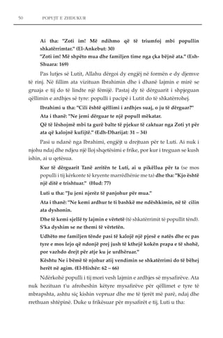 POPUJT E ZHDUKUR 
Ai tha: "Zoti im! Më ndihmo që të triumfoj mbi popullin 
shkatërrimtar." (El-Ankebut: 30) 
"Zoti im! Më shpëto mua dhe familjen time nga çka bëjnë ata." (Esh- 
Shuara: 169) 
Pas lutjes së Lutit, Allahu dërgoi dy engjëj në formën e dy djemve 
të rinj. Në fillim ata vizituan Ibrahimin dhe i dhanë lajmin e mirë se 
gruaja e tij do të lindte një fëmijë. Pastaj dy të dërguarit i shpjeguan 
qëllimin e ardhjes së tyre: populli i pacipë i Lutit do të shkatërrohej. 
Ibrahimi u tha: "Cili është qëllimi i ardhjes suaj, o ju të dërguar?" 
Ata i thanë: "Ne jemi dërguar te një popull mëkatar. 
Që të lëshojmë mbi ta gurë balte të pjekur të caktuar nga Zoti yt për 
ata që kalojnë kufijtë." (Edh-Dharijat: 31 – 34) 
Pasi u ndanë nga Ibrahimi, engjëjt u drejtuan për te Luti. Ai nuk i 
njohu ndaj dhe ndjeu një lloj shqetësimi e frike, por kur i treguan se kush 
ishin, ai u qetësua. 
Kur të dërguarit Tanë arritën te Luti, ai u pikëllua për ta (se mos 
populli i tij kërkonte të kryente marrëdhënie me ta) dhe tha: "Kjo është 
një ditë e trishtuar." (Hud: 77) 
Luti u tha: "Ju jeni njerëz të panjohur për mua." 
Ata i thanë: "Ne kemi ardhur te ti bashkë me ndëshkimin, në të cilin 
ata dyshonin. 
Dhe të kemi sjellë ty lajmin e vërtetë (të shkatërrimit të popullit tënd). 
S'ka dyshim se ne themi të vërtetën. 
Udhëto me familjen tënde pasi të kalojë një pjesë e natës dhe ec pas 
tyre e mos lejo që ndonjë prej jush të kthejë kokën prapa e të shohë, 
por vazhdo drejt për atje ku je urdhëruar." 
Kështu Ne i bëmë të njohur atij vendimin se shkatërrimi do të bëhej 
herët në agim. (El-Hixhër: 62 – 66) 
Ndërkohë populli i tij mori vesh lajmin e ardhjes së mysafirëve. Ata 
nuk hezituan t'u afroheshin këtyre mysafirëve për qëllimet e tyre të 
mbrapshta, ashtu siç kishin vepruar dhe me të tjerët më parë, ndaj dhe 
rrethuan shtëpinë. Duke u frikësuar për mysafirët e tij, Luti u tha: 
50 
 