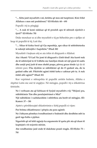 Populli i Lutit dhe qyteti që u kthye përmbys 51 
"… Këta janë mysafirët e mi, kështu që mos më turpëroni. Kini frikë 
Allahun e mos më poshtëroni." (El-Hixhër: 68 – 69) 
Populli i tij iu përgjigj: 
"… A nuk të kemi ndaluar që të presësh apo të mbrosh njerëzit e 
tjerë?" (El-Hixhr: 70) 
Duke menduar se ai dhe mysafirët e tij po bëheshin pre e sjelljes së 
keqe të popullit të tij, Luti tha: 
"… Sikur të kisha forcë që t'ju mposhtja, apo sikur të mbështetesha 
te ndonjë mbrojtës i fuqishëm." (Hud: 80) 
Mysafirët i kujtuan atij se ata ishin të dërguarit e Allahut: 
Ata i thanë: "O Lut! Ne jemi të dërguarit e Zotit tënd! Ata kurrë nuk 
do të mbërrijnë te ti! Udhëto me familjen tënde në një pjesë të natës 
dhe asnjë prej jush të mos shohë prapa, përveç gruas tënde (që do të 
mbetet pas). S'ka dyshim se ndëshkimi që do t'i godasë ata, do ta 
godasë edhe atë. Pikërisht agimi është koha e caktuar për ta. A nuk 
është afër agimi?" (Hud: 81) 
Kur veprimet e mbrapshta të popullit arritën kulmin, Allahu e 
shpëtoi Lutin me anë të engjëjve. Në mëngjes, populli i tij u shkatërrua 
tërësisht. 
Ne i verbuam ata që kërkuan të fyejnë mysafirët e tij: "Shijoni pra, 
ndëshkimin Tim dhe paralajmërimet e Mia!" 
Një ndëshkim i vazhdueshëm i mbërtheu ata herët në mëngjes. (El- 
Kamer: 37 – 38) 
Ajetet e përshkruajnë shkatërrimin e këtij populli si vijon: 
Por britma shkatërruese i përpiu ata para agimit. 
Ne i kthyem përmbys (vendbanimet e Sodomit) dhe derdhëm mbi ta 
gurë nga balta e pjekur. 
Sigurisht që në këtë ngjarje ka argumente të qarta për ata që duan të 
kuptojnë e të nxjerrin mësim. 
Ato vendbanime janë ende të dukshme pranë rrugës. (El-Hixhr: 73 – 
76) 
 