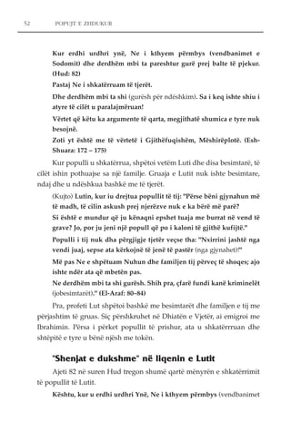 POPUJT E ZHDUKUR 
Kur erdhi urdhri ynë, Ne i kthyem përmbys (vendbanimet e 
Sodomit) dhe derdhëm mbi ta pareshtur gurë prej balte të pjekur. 
(Hud: 82) 
Pastaj Ne i shkatërruam të tjerët. 
Dhe derdhëm mbi ta shi (gurësh për ndëshkim). Sa i keq ishte shiu i 
atyre të cilët u paralajmëruan! 
Vërtet që këtu ka argumente të qarta, megjithatë shumica e tyre nuk 
besojnë. 
Zoti yt është me të vërtetë i Gjithëfuqishëm, Mëshirëplotë. (Esh- 
Shuara: 172 – 175) 
Kur populli u shkatërrua, shpëtoi vetëm Luti dhe disa besimtarë, të 
cilët ishin pothuajse sa një familje. Gruaja e Lutit nuk ishte besimtare, 
ndaj dhe u ndëshkua bashkë me të tjerët. 
(Kujto) Lutin, kur iu drejtua popullit të tij: "Përse bëni gjynahun më 
të madh, të cilin askush prej njerëzve nuk e ka bërë më parë? 
Si është e mundur që ju kënaqni epshet tuaja me burrat në vend të 
grave? Jo, por ju jeni një popull që po i kaloni të gjithë kufijtë." 
Populli i tij nuk dha përgjigje tjetër veçse tha: "Nxirrini jashtë nga 
vendi juaj, sepse ata kërkojnë të jenë të pastër (nga gjynahet)!" 
Më pas Ne e shpëtuam Nuhun dhe familjen tij përveç të shoqes; ajo 
ishte ndër ata që mbetën pas. 
Ne derdhëm mbi ta shi gurësh. Shih pra, çfarë fundi kanë kriminelët 
(jobesimtarët)." (El-Araf: 80–84) 
Pra, profeti Lut shpëtoi bashkë me besimtarët dhe familjen e tij me 
përjashtim të gruas. Siç përshkruhet në Dhiatën e Vjetër, ai emigroi me 
Ibrahimin. Përsa i përket popullit të prishur, ata u shkatërrruan dhe 
shtëpitë e tyre u bënë njësh me tokën. 
"Shenjat e dukshme" në liqenin e Lutit 
Ajeti 82 në suren Hud tregon shumë qartë mënyrën e shkatërrimit 
të popullit të Lutit. 
Kështu, kur u erdhi urdhri Ynë, Ne i kthyem përmbys (vendbanimet 
52 
 