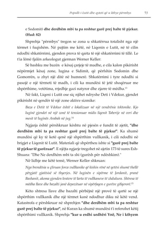 Populli i Lutit dhe qyteti që u kthye përmbys 53 
e Sodomit) dhe derdhëm mbi ta pa reshtur gurë prej balte të pjekur. 
(Hud: 82) 
Shprehja "përmbys" tregon se zona u shkatërrua totalisht nga një 
tërmet i fuqishëm. Në pajtim me këtë, në Liqenin e Lutit, në të cilin 
ndodhi shkatërrimi, gjenden prova të qarta të një shkatërrimi të tillë. Le 
t'ia lëmë fjalën arkeologut gjerman Werner Keller: 
Së bashku me bazën e kësaj çarjeje të madhe, e cila kalon pikërisht 
nëpërmjet kësaj zone, lugina e Sidimit, që përfshin Sodomin dhe 
Gomorrën, u zhyt një ditë në humnerë. Shkatërrimi i tyre ndodhi si 
pasojë e një tërmeti të madh, i cili ka mundësi të jetë shoqëruar me 
shpërthime, vetëtima, rrjedhje gazi natyror dhe zjarre të mëdha.13 
Në fakt, Liqeni i Lutit ose siç njihet ndryshe Deti i Vdekur, gjendet 
pikërisht në qendër të një zone aktive sizmike: 
Baza e Detit të Vdekur është e lokalizuar në një vendrënie tektonike. Kjo 
luginë gjendet në një zonë të tensionuar midis liqenit Taberije në veri dhe 
mesit të luginës Arabah në jug.14 
Ngjarja është përshkruar kështu në pjesën e fundit të ajetit, "dhe 
derdhëm mbi ta pa reshtur gurë prej balte të pjekur". Ka shumë 
mundësi që ky të ketë qenë një shpërthim vullkanik, i cili ndodhi në 
brigjet e Liqenit të Lutit. Materiali që shpërtheu ishte si "gurë prej balte 
të pjekur të gurëzuar". E njëjta ngjarje tregohet në ajetin 173 të sures Esh- 
Shuara: "Dhe Ne derdhëm mbi ta shi (gurësh për ndëshkim)." 
Në lidhje me këtë temë, Werner Keller shkruan: 
Nga brendësia u çliruan forca vullkanike që kishin rënë në qetësi shumë thellë 
përgjatë gjatësisë së thyerjes. Në luginën e sipërme të Jordanit, pranë 
Bashanit, akoma gjenden kratere të larta të vullkaneve të zhdukura. Shtresa të 
mëdha llave dhe bazalti janë depozituar në sipërfaqen e gurëve gëlqerorë.15 
Këto shtresa llave dhe bazalti përbëjnë një provë të qartë se një 
shpërthim vullkanik dhe një tërmet kanë ndodhur diku në këtë vend. 
Katastrofa e përshkruar në shprehjen "dhe derdhëm mbi ta pa reshtur 
gurë prej balte të pjekur", në Kuran ka shumë mundësi t'i referohet këtij 
shpërthimi vullkanik. Shprehja "kur u erdhi urdhëri Ynë, Ne i kthyem 
 