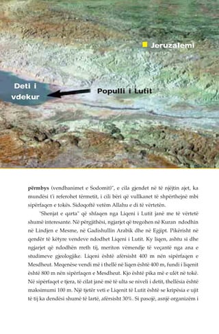 Deti i 
vdekur 
Jeruzalemi 
Populli i Lutit 
përmbys (vendbanimet e Sodomit)", e cila gjendet në të njëjtin ajet, ka 
mundësi t'i referohet tërmetit, i cili bëri që vullkanet të shpërthejnë mbi 
sipërfaqen e tokës. Sidoqoftë vetëm Allahu e di të vërtetën. 
"Shenjat e qarta" që shfaqen nga Liqeni i Lutit janë me të vërtetë 
shumë interesante. Në përgjithësi, ngjarjet që tregohen në Kuran ndodhin 
në Lindjen e Mesme, në Gadishullin Arabik dhe në Egjipt. Pikërisht në 
qendër të këtyre vendeve ndodhet Liqeni i Lutit. Ky liqen, ashtu si dhe 
ngjarjet që ndodhën rreth tij, meriton vëmendje të veçantë nga ana e 
studimeve gjeologjike. Liqeni është afërsisht 400 m nën sipërfaqen e 
Mesdheut. Meqenëse vendi më i thellë në liqen është 400 m, fundi i liqenit 
është 800 m nën sipërfaqen e Mesdheut. Kjo është pika më e ulët në tokë. 
Në sipërfaqet e tjera, të cilat janë më të ulta se niveli i detit, thellësia është 
maksimumi 100 m. Një tjetër veti e Liqenit të Lutit është se kripësia e ujit 
të tij ka dendësi shumë të lartë, afërsisht 30%. Si pasojë, asnjë organizëm i 
 