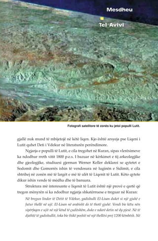 Mesdheu 
Tel Avivi 
Fotografi satelitore të zonës ku jetoi populli Lutit. 
gjallë nuk mund të mbijetojë në këtë liqen. Kjo është arsyeja pse Liqeni i 
Lutit quhet Deti i Vdekur në literaturën perëndimore. 
Ngjarja e populli të Lutit, e cila tregohet në Kuran, sipas vlerësimeve 
ka ndodhur rreth vitit 1800 p.e.s. I bazuar në kërkimet e tij arkeologjike 
dhe gjeologjike, studiuesi gjerman Werner Keller deklaroi se qytetet e 
Sodomit dhe Gomorrës ishin të vendosura në luginën e Sidimit, e cila 
shtrihej në zonën më të largët e më të ulët të Liqenit të Lutit. Këto qytete 
dikur ishin vende të mëdha dhe të banuara. 
Struktura më interesante e liqenit të Lutit është një provë e qartë që 
tregon mënyrën si ka ndodhur ngjarja shkatërruese e treguar në Kuran: 
Në bregun lindor të Detit të Vdekur, gadishulli El-Lisan duket si një gjuhë e 
futur thellë në ujë. El-Lisan në arabisht do të thotë gjuhë. Vendi bie këtu nën 
sipërfaqen e ujit në një kënd të çuditshëm, duke e ndarë detin në dy pjesë. Në të 
djathtë të gadishullit, toka bie thikë poshtë në një thellësi prej 1200 këmbësh. Në 
 