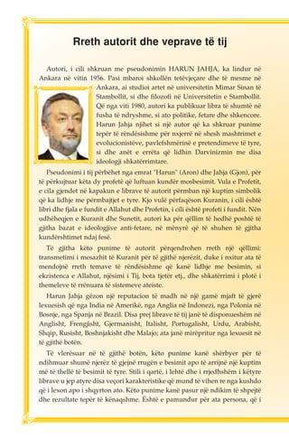 Rreth autorit dhe veprave të tij 
Autori, i cili shkruan me pseudonimin HARUN JAHJA, ka lindur në 
Ankara në vitin 1956. Pasi mbaroi shkollën tetëvjeçare dhe të mesme në 
Ankara, ai studioi artet në universitetin Mimar Sinan të 
Stambollit, si dhe filozofi në Universitetin e Stambollit. 
Që nga viti 1980, autori ka publikuar libra të shumtë në 
fusha të ndryshme, si ato politike, fetare dhe shkencore. 
Harun Jahja njihet si një autor që ka shkruar punime 
tepër të rëndësishme për nxjerrë në shesh mashtrimet e 
evolucionistëve, pavlefshmërinë e pretendimeve të tyre, 
si dhe anët e errëta që lidhin Darvinizmin me disa 
ideologji shkatërrimtare. 
Pseudonimi i tij përbëhet nga emrat "Harun" (Aron) dhe Jahja (Gjon), për 
të përkujtuar këta dy profetë që luftuan kundër mosbesimit. Vula e Profetit, 
e cila gjendet në kapakun e librave të autorit përmban një kuptim simbolik 
që ka lidhje me përmbajtjet e tyre. Kjo vulë përfaqëson Kuranin, i cili është 
libri dhe fjala e fundit e Allahut dhe Profetin, i cili është profeti i fundit. Nën 
udhëheqjen e Kuranit dhe Sunetit, autori ka për qëllim të hedhë poshtë të 
gjitha bazat e ideologjive anti-fetare, në mënyrë që të shuhen të gjitha 
kundërshtimet ndaj fesë. 
Të gjitha këto punime të autorit përqendrohen rreth një qëllimi: 
transmetimi i mesazhit të Kuranit për të gjithë njerëzit, duke i nxitur ata të 
mendojnë rreth temave të rëndësishme që kanë lidhje me besimin, si 
ekzistenca e Allahut, njësimi i Tij, bota tjetër etj., dhe shkatërrimi i plotë i 
themeleve të rrënuara të sistemeve ateiste. 
Harun Jahja gëzon një reputacion të madh në një gamë mjaft të gjerë 
lexuesish që nga India në Amerikë, nga Anglia në Indonezi, nga Polonia në 
Bosnje, nga Spanja në Brazil. Disa prej librave të tij janë të disponueshëm në 
Anglisht, Frengjisht, Gjermanisht, Italisht, Portugalisht, Urdu, Arabisht, 
Shqip, Rusisht, Boshnjakisht dhe Malajo; ata janë mirëpritur nga lexuesit në 
të gjithë botën. 
Të vlerësuar në të gjithë botën, këto punime kanë shërbyer për të 
ndihmuar shumë njerëz të gjejnë rrugën e besimit apo të arrijnë një kuptim 
më të thellë të besimit të tyre. Stili i qartë, i lehtë dhe i rrjedhshëm i këtyre 
librave u jep atyre disa veçori karakteristike që mund të vihen re nga kushdo 
që i lexon apo i shqyrton ato. Këto punime kanë pasur një ndikim të shpejtë 
dhe rezultate tepër të kënaqshme. Është e pamundur për ata persona, që i 
 