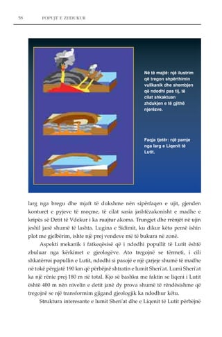 58 POPUJT E ZHDUKUR 
Në të majtë: një ilustrim 
që tregon shpërthimin 
vullkanik dhe shembjen 
që ndodhi pas tij, të 
cilat shkaktuan 
zhdukjen e të gjithë 
njerëzve. 
Faqja tjetër: një pamje 
nga larg e Liqenit të 
Lutit. 
larg nga bregu dhe mjaft të dukshme nën sipërfaqen e ujit, gjenden 
konturet e pyjeve të moçme, të cilat sasia jashtëzakonisht e madhe e 
kripës së Detit të Vdekur i ka ruajtur akoma. Trungjet dhe rrënjët në ujin 
jeshil janë shumë të lashta. Lugina e Sidimit, ku dikur këto pemë ishin 
plot me gjelbërim, ishte një prej vendeve më të bukura në zonë. 
Aspekti mekanik i fatkeqësisë që i ndodhi popullit të Lutit është 
zbuluar nga kërkimet e gjeologëve. Ato tregojnë se tërmeti, i cili 
shkatërroi popullin e Lutit, ndodhi si pasojë e një çarjeje shumë të madhe 
në tokë përgjatë 190 km që përbëjnë shtratin e lumit Sheri'at. Lumi Sheri'at 
ka një rënie prej 180 m në total. Kjo së bashku me faktin se liqeni i Lutit 
është 400 m nën nivelin e detit janë dy prova shumë të rëndësishme që 
tregojnë se një transformim gjigand gjeologjik ka ndodhur këtu. 
Struktura interesante e lumit Sheri'at dhe e Liqenit të Lutit përbëjnë 
 