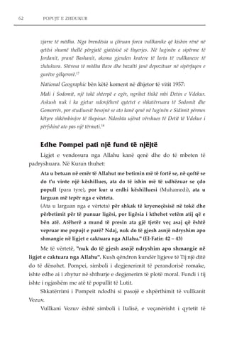 62 POPUJT E ZHDUKUR 
zjarre të mëdha. Nga brendësia u çliruan forca vullkanike që kishin rënë në 
qetësi shumë thellë përgjatë gjatësisë së thyerjes. Në luginën e sipërme të 
Jordanit, pranë Bashanit, akoma gjenden kratere të larta të vullkaneve të 
zhdukura. Shtresa të mëdha llave dhe bazalti janë depozituar në sipërfaqen e 
gurëve gëlqerorë.17 
National Geographic bën këtë koment në dhjetor të vitit 1957: 
Mali i Sodomit, një tokë shterpë e egër, ngrihet thikë mbi Detin e Vdekur. 
Askush nuk i ka gjetur ndonjëherë qytetet e shkatërruara të Sodomit dhe 
Gomorrës, por studiuesit besojnë se ato kanë qenë në luginën e Sidimit përmes 
këtyre shkëmbinjve të thepisur. Ndoshta ujërat vërshues të Detit të Vdekur i 
përfshinë ato pas një tërmeti.18 
Edhe Pompei pati një fund të njëjtë 
Ligjet e vendosura nga Allahu kanë qenë dhe do të mbeten të 
padryshuara. Në Kuran thuhet: 
Ata u betuan në emër të Allahut me betimin më të fortë se, në qoftë se 
do t'u vinte një këshillues, ata do të ishin më të udhëzuar se çdo 
popull (para tyre), por kur u erdhi këshilluesi (Muhamedi), ata u 
larguan më tepër nga e vërteta. 
(Ata u larguan nga e vërteta) për shkak të kryeneçësisë në tokë dhe 
përbetimit për të punuar ligësi, por ligësia i kthehet vetëm atij që e 
bën atë. Atëherë a mund të presin ata gjë tjetër veç asaj që është 
vepruar me popujt e parë? Ndaj, nuk do të gjesh asnjë ndryshim apo 
shmangie në ligjet e caktuara nga Allahu." (El-Fatir: 42 – 43) 
Me të vërtetë, "nuk do të gjesh asnjë ndryshim apo shmangie në 
ligjet e caktuara nga Allahu". Kush qëndron kundër ligjeve të Tij një ditë 
do të dënohet. Pompei, simboli i degjenerimit të perandorisë romake, 
ishte edhe ai i zhytur në shthurje e degjenerim të plotë moral. Fundi i tij 
ishte i ngjashëm me atë të popullit të Lutit. 
Shkatërrimi i Pompeit ndodhi si pasojë e shpërthimit të vullkanit 
Vezuv. 
Vullkani Vezuv është simboli i Italisë, e veçanërisht i qytetit të 
 