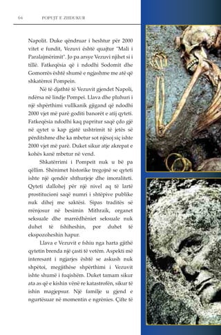 64 POPUJT E ZHDUKUR 
Napolit. Duke qëndruar i heshtur për 2000 
vitet e fundit, Vezuvi është quajtur "Mali i 
Paralajmërimit". Jo pa arsye Vezuvi njihet si i 
tillë. Fatkeqësia që i ndodhi Sodomit dhe 
Gomorrës është shumë e ngjashme me atë që 
shkatërroi Pompein. 
Në të djathtë të Vezuvit gjendet Napoli, 
ndërsa në lindje Pompei. Llava dhe pluhuri i 
një shpërthimi vullkanik gjigand që ndodhi 
2000 vjet më parë goditi banorët e atij qyteti. 
Fatkeqësia ndodhi kaq papritur saqë çdo gjë 
në qytet u kap gjatë ushtrimit të jetës së 
përditshme dhe ka mbetur sot njësoj siç ishte 
2000 vjet më parë. Duket sikur atje akrepat e 
kohës kanë mbetur në vend. 
Shkatërrimi i Pompeit nuk u bë pa 
qëllim. Shënimet historike tregojnë se qyteti 
ishte një qendër shthurjeje dhe imoraliteti. 
Qyteti dallohej për një nivel aq të lartë 
prostitucioni saqë numri i shtëpive publike 
nuk dihej me saktësi. Sipas traditës së 
rrënjosur në besimin Mithraik, organet 
seksuale dhe marrëdhëniet seksuale nuk 
duhet të fshiheshin, por duhet të 
ekspozoheshin hapur. 
Llava e Vezuvit e fshiu nga harta gjithë 
qytetin brenda një çasti të vetëm. Aspekti më 
interesant i ngjarjes është se askush nuk 
shpëtoi, megjithëse shpërthimi i Vezuvit 
ishte shumë i fuqishëm. Duket tamam sikur 
ata as që e kishin vënë re katastrofën, sikur të 
ishin magjepsur. Një familje u gjend e 
ngurtësuar në momentin e ngrënies. Çifte të 
 