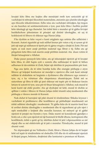 lexojnë këto libra me kujdes dhe mendojnë rreth tyre seriozisht që të 
vazhdojnë të mbrojnë filozofinë materialiste, ateizmin apo çfarëdo ideologjie 
apo filozofie shkatërrimtare. Edhe nëse ata vazhdojnë mbrojtjen, kjo tregon 
se ata bazohen në sentimentalizmin e tyre, pasi këto libra i hedhin poshtë 
këto ideologji që nga themelet. Sot është bërë e mundur që të gjitha lëvizjet 
bashkëkohore jobesimtare të pësojnë një disfatë ideologjike, në saj të 
koleksionit të librave të shkruar nga Harun Jahja. 
S’ka dyshim se këto veçori e kanë origjinën nga urtësia dhe udhëzimi i 
Kuranit. Autori sigurisht që nuk ndihet krenar për veten e tij; ai synon që të 
jetë një mjet që ndihmon të tjerët për të gjetur rrugën e drejtë të Zotit. Për më 
tepër, ai nuk merr asnjë përfitim material nga librat e tij. Edhe ata që 
përgatisin këto libra nuk marrin asnjë përfitim material. Ata duan vetëm të 
fitojnë kënaqësinë e Allahut. 
Duke pasur parasysh këto fakte, ata që inkurajojnë njerëzit që të lexojnë 
këto libra, të cilët hapin sytë e zemrës dhe ndihmojnë të tjerët të bëhen 
adhurues të devotshëm të Zotit, bëjnë një shërbim të paçmueshëm për fenë. 
Nga ana tjetër, do të ishte humbje kohe dhe energjie përhapja e atyre 
librave që krijojnë konfuzion në mendjet e njerëzve dhe nuk kanë ndonjë 
ndikim të efektshëm në largimin e dyshimeve dhe dilemave nga zemrat e 
tyre, siç e ka vërtetuar dhe eksperienca shumëvjeçare. Është më se 
natyrshme që libra të tillë që janë shkruar më tepër për të theksuar forcën 
letrare të autorit të tyre, sesa për të fituar kënaqësinë e Allahut, nuk mund të 
kenë kurrë një efekt pozitiv. Ata që dyshojnë në këtë, mund të shohin se 
qëllimi i vetëm i librave të Harun Jahjas është triumfi ndaj mosbesimit dhe 
përhapja e vlerave morale të Kuranit. 
Nuk duhet të harrojmë një pikë shumë të rëndësishme: Shkaku kryesor i 
vazhdimit të problemeve dhe konflikteve që përballojnë muslimanët sot 
është ndikimi ideologjik i mosbesimit. Të gjitha këto do të marrin fund kur 
të arrihet disfata ideologjike e mosbesimit dhe të sigurohemi që çdo njeri i 
njeh mrekullitë e krijimit dhe moralin kuranor, në mënyrë që të gjithë 
njerëzit të jetojnë me frymën e tyre. Duke marrë në konsideratë gjendjen e 
botës sot, e cila i çon njerëzit në një humnerë të thellë dhune, korrupsioni dhe 
konfliktesh, është e qartë që ky shërbim duhet të jetë i diponueshëm sa më 
shpejt dhe sa më efektivisht që të jetë e mundur. Përndryshe, mund të jetë 
shumë vonë. 
Ne shpresojmë që me Vullnetin e Zotit, librat e Harun Jahjas do të luajnë 
këtë rol tepër të rëndësishëm në shekullin XXI dhe do të ndihmojnë njerëzit 
të fitojnë paqen, bekimin, drejtësinë dhe lumturinë e premtuar në Kuran. 
 