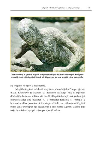Populli i Lutit dhe qyteti që u kthye përmbys 69 
Disa shembuj të tjerë të trupave të ngurtësuar që u zbuluan në Pompei. Fotoja në 
të majtë është një shembull i mirë për të provuar se sa e shpejtë ishte katastrofa. 
siç tregohet në ajetet e mësipërme. 
Megjithatë, gjërat nuk kanë ndryshuar shumë atje ku Pompei gjendej 
dikur. Krahinave të Napolit ku dominon shthurja, nuk u mjaftuan 
dëshmitë e heshtura të Pompeit. Ishulli i Kaprit është një bazë ku banojnë 
homoseksualët dhe nudistët. Ai u paraqitet turistëve si "parajsa" e 
homoseksualëve. Jo vetëm në Kapri apo në Itali, por pothuajse në të gjithë 
botën është përhapur një degjenerim i tillë moral. Njerëzit akoma nuk 
nxjerrin mësime nga përvoja e popujve të kaluar. 
 