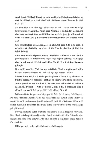 Populli i Adit dhe Ubarit, Atlanta e rërërave 71 
Ata i thanë: "O Hud, Ti nuk na solle asnjë provë bindëse, ndaj dhe ne 
nuk do t'i lëmë zotat tanë për shkak të thënies tënde dhe nuk do të të 
besojmë. 
Ne mendojmë se disa nga zotat tanë të kanë sjellë këtë të keqe 
(çmendurinë)." Ai u tha: "Unë kam Allahun si dëshmitar; dëshmoni 
dhe ju se unë nuk kam asnjë lidhje me ata (idhuj) që ju adhuroni në 
vend të Allahut. Ndaj thurni komplote kundër meje dhe mos më jepni 
afat. 
Unë mbështetem tek Allahu, Zoti im dhe Zoti juaj! Çdo gjë e gjallë i 
nënshtrohet plotësisht sundimit të tij. Nuk ka dyshim që Zoti im 
është i drejtë. 
Edhe nëse ktheni shpinën, unë e kam shpallur mesazhin me të cilin 
jam dërguar te ju. Zoti im do të bëjë që një popull tjetër t'ju trashëgojë 
dhe ju nuk mund t'i bëni asnjë dëm. Me të vërtetë që Zoti im ruan 
gjithçka. 
Kur erdhi vendimi Ynë, Ne me mëshirën Tonë e shpëtuam Hudin 
bashkë me besimtarët dhe i ruajtëm nga një dënim i rreptë. 
Kështu ishte Adi, i cili hodhi poshtë provat e Zotit të tij dhe nuk iu 
bind të dërguarve, por ndoqi urdhrat e njerëzve kryelartë e kokëfortë. 
Ata u përcollën me mallkim si në këtë botë ashtu dhe në Ditën e 
Kijametit. Populli i Adit e mohoi Zotin e tij. I mallkuar dhe i 
shkatërruar qoftë Adi, populli i Hudit. (Hud: 50 – 60) 
Një sure tjetër ku përmendet populli i Adit është sureja Esh-Shuara. 
Në këtë sure janë theksuar disa nga karakteristikat e Adit. Në të thuhet se 
njerëzit e Adit zotëronin mjeshtërinë e ndërtimit të ndërtesave të larta, të 
cilat i ndërtonin në kodra dhe male, duke shpresuar se do të jetonin atje 
përgjithmonë. 
Përveç kësaj ata bënin vepra të këqija dhe ishin arrogantë e brutalë. 
Kur Hudi u tërhoqi vëmendjen, ata i thanë se fjalët e tij ishin "përralla dhe 
legjenda të kota të të parëve". Ata ishin shumë të sigurtë se asgjë nuk do 
t'u ndodhte: 
Edhe populli i Adit i përgënjeshtroi të dërguarit. 
 