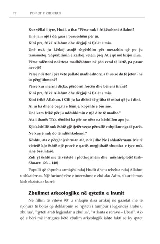 POPUJT E ZHDUKUR 
Kur vëllai i tyre, Hudi, u tha: "Përse nuk i frikësoheni Allahut? 
Unë jam një i dërguar i besueshëm për ju. 
Kini pra, frikë Allahun dhe dëgjojini fjalët e mia. 
Unë nuk ju kërkoj asnjë shpërblim për mesazhin që po ju 
transmetoj. Shpërblimin e kërkoj vetëm prej Atij që më krijoi mua. 
Përse ndërtoni ndërtesa madhështore në çdo vend të lartë, pa pasur 
nevojë? 
Përse ndërtoni për vete pallate madhështore, a thua se do të jetoni në 
to përgjithmonë? 
Përse kur merrni diçka, përdorni forcën dhe bëheni tiranë? 
Kini pra, frikë Allahun dhe dëgjojini fjalët e mia. 
Kini frikë Allahun, i Cili ju ka dhënë të gjitha të mirat që ju i dini. 
Ai ju ka dhënë begati e fëmijë, kopshte e burime. 
Unë kam frikë për ju ndëshkimin e një dite të madhe." 
Ata i thanë: "Pak rëndësi ka për ne nëse na këshillon apo jo. 
Kjo këshillë nuk është gjë tjetër veçse përrallë e shpikur nga të parët. 
Ne kurrë nuk do të ndëshkohemi." 
Kështu, ata e përgënjeshtruan atë, ndaj dhe Ne i shkatërruam. Me të 
vërtetë kjo është një provë e qartë, megjithatë shumica e tyre nuk 
janë besimtarë. 
Zoti yt është me të vërtetë i plotfuqishëm dhe mëshirëplotë! (Esh- 
Shuara: 123 – 140) 
Populli që shprehu armiqësi ndaj Hudit dhe u rebelua ndaj Allahut 
u shkatërrua. Një furtunë rëre e tmerrshme e zhduku Adin, sikur të mos 
kish ekzistuar kurrë. 
Zbulimet arkeologjike në qytetin e Iramit 
Në fillim të viteve 90' u shfaqën disa artikuj në gazetat më të 
njohura të botës që deklaronin se "qyteti i humbur i legjendës arabe u 
zbulua", "qyteti arab legjendar u zbulua", "Atlanta e rërave – Ubari". Ajo 
që e bëri më intrigues këtë zbulim arkeologjik ishte fakti se ky qytet 
72 
 