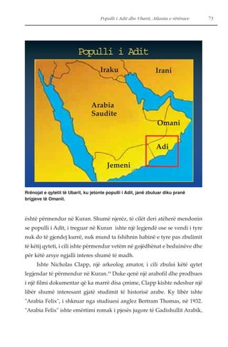 Populli i Adit dhe Ubarit, Atlanta e rërërave 73 
Populli i Adit 
Iraku Irani 
Omani 
Adi 
Arabia 
Saudite 
Jemeni 
Rrënojat e qytetit të Ubarit, ku jetonte populli i Adit, janë zbuluar diku pranë 
brigjeve të Omanit. 
është përmendur në Kuran. Shumë njerëz, të cilët deri atëherë mendonin 
se populli i Adit, i treguar në Kuran ishte një legjendë ose se vendi i tyre 
nuk do të gjendej kurrë, nuk mund ta fshihnin habinë e tyre pas zbulimit 
të këtij qyteti, i cili ishte përmendur vetëm në gojëdhënat e beduinëve dhe 
për këtë arsye ngjalli interes shumë të madh. 
Ishte Nicholas Clapp, një arkeolog amator, i cili zbuloi këtë qytet 
legjendar të përmendur në Kuran.19 Duke qenë një arabofil dhe prodhues 
i një filmi dokumentar që ka marrë disa çmime, Clapp kishte ndeshur një 
libër shumë interesant gjatë studimit të historisë arabe. Ky libër ishte 
"Arabia Felix", i shkruar nga studiuesi anglez Bertram Thomas, në 1932. 
"Arabia Felix" ishte emërtimi romak i pjesës jugore të Gadishullit Arabik, 
 