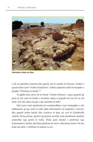 74 POPUJT E ZHDUKUR 
Gërmimet e bëra në Ubar. 
i cili sot përfshin Jemenin dhe pjesën më të madhe të Omanit. Grekët e 
quanin këtë zonë "Arabia Eudaimon", ndërsa dijetarët arabë të mesjetës e 
quajtën "El-Jemen es-Seide".20 
Të gjithë këta emra do të thonë "Arabia Fatlume", sepse populli që 
jetoi në atë zonë në kohët e hershme njihej si populli më me fat në atë 
kohë. Por cila ishte arsyeja e një emërtimi të tillë? 
Fati i tyre i mirë qëndronte në vendndodhjen e tyre strategjike, e cila 
ndihmonte që ajo zonë të ishte pikë ndërmjetëse në tregëtinë e erëzave 
dhe piperit midis Indisë dhe vendeve të tjera në veri të Gadishullit 
Arabik. Përveç kësaj, njerëzit që jetonin në këtë zonë prodhonin rrëshirë 
aromatike nga pemë të rralla. Duke qenë shumë e preferuar nga 
komunitetet e lashta, kjo bimë përdorej në ritet e ndryshme fetare. Në ato 
kohë ajo ishte e vlefshme të paktën sa ari. 
 