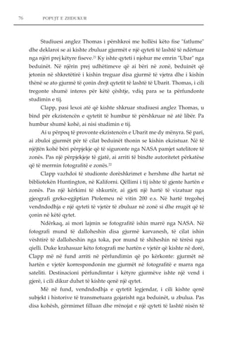 76 POPUJT E ZHDUKUR 
Studiuesi anglez Thomas i përshkroi me hollësi këto fise "fatlume" 
dhe deklaroi se ai kishte zbuluar gjurmët e një qyteti të lashtë të ndërtuar 
nga njëri prej këtyre fiseve.21 Ky ishte qyteti i njohur me emrin "Ubar" nga 
beduinët. Në njërin prej udhëtimeve që ai bëri në zonë, beduinët që 
jetonin në shkretëtirë i kishin treguar disa gjurmë të vjetra dhe i kishin 
thënë se ato gjurmë të çonin drejt qytetit të lashtë të Ubarit. Thomas, i cili 
tregonte shumë interes për këtë çështje, vdiq para se ta përfundonte 
studimin e tij. 
Clapp, pasi lexoi atë që kishte shkruar studiuesi anglez Thomas, u 
bind për ekzistencën e qytetit të humbur të përshkruar në atë libër. Pa 
humbur shumë kohë, ai nisi studimin e tij. 
Ai u përpoq të provonte ekzistencën e Ubarit me dy mënyra. Së pari, 
ai zbuloi gjurmët për të cilat beduinët thonin se kishin ekzistuar. Në të 
njëjtën kohë bëri përpjekje që të siguronte nga NASA pamjet satelitore të 
zonës. Pas një përpjekjeje të gjatë, ai arriti të bindte autoritetet përkatëse 
që të merrnin fotografitë e zonës.22 
Clapp vazhdoi të studionte dorëshkrimet e hershme dhe hartat në 
bibliotekën Huntington, në Kaliforni. Qëllimi i tij ishte të gjente hartën e 
zonës. Pas një kërkimi të shkurtër, ai gjeti një hartë të vizatuar nga 
gjeografi greko-egjiptian Ptolemeu në vitin 200 e.s. Në hartë tregohej 
vendndodhja e një qyteti të vjetër të zbuluar në zonë si dhe rrugët që të 
çonin në këtë qytet. 
Ndërkaq, ai mori lajmin se fotografitë ishin marrë nga NASA. Në 
fotografi mund të dalloheshin disa gjurmë karvanesh, të cilat ishin 
vështirë të dalloheshin nga toka, por mund të shiheshin në tërësi nga 
qielli. Duke krahasuar këto fotografi me hartën e vjetër që kishte në dorë, 
Clapp më në fund arriti në përfundimin që po kërkonte: gjurmët në 
hartën e vjetër korrespondonin me gjurmët në fotografitë e marra nga 
sateliti. Destinacioni përfundimtar i këtyre gjurmëve ishte një vend i 
gjerë, i cili dikur duhet të kishte qenë një qytet. 
Më në fund, vendndodhja e qytetit legjendar, i cili kishte qenë 
subjekt i historive të transmetuara gojarisht nga beduinët, u zbulua. Pas 
disa kohësh, gërmimet filluan dhe rrënojat e një qyteti të lashtë nisën të 
 