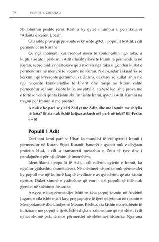 POPUJT E ZHDUKUR 
zbuloheshin poshtë rërës. Kështu, ky qytet i humbur u përshkrua si 
"Atlanta e Rërës, Ubari". 
Cila ishte prova që provonte se ky ishte qyteti i popullit të Adit, i cili 
përmendet në Kuran? 
Që nga momenti kur rrënojat nisën të zbuloheshin nga toka, u 
kuptua se ato i përkisnin Adit dhe shtyllave të Iramit të përmendura në 
Kuran, sepse midis ndërtesave që u nxorën nga toka u gjendën kullat e 
përmendura në mënyrë të veçantë në Kuran. Një pjesëtar i skuadrës së 
kërkimit që kryesonte gërmimet, dr. Zarins, deklaroi se kullat ishin një 
nga veçoritë karakteristike të Ubarit dhe meqë në Kuran është 
përmendur se Irami kishte kulla ose shtylla, atëherë kjo ishte prova më 
e fortë se vendi që ata kishin zbuluar ishte Irami, qyteti i Adit. Kurani na 
tregon për Iramin si më poshtë: 
A nuk e ke parë se ç'bëri Zoti yt me Adin dhe me Iramin me shtylla 
të larta? Si ata nuk është krijuar askush më parë në tokë? (El-Fexhr: 
6 – 8) 
Populli i Adit 
Deri tani kemi parë se Ubari ka mundësi të jetë qyteti i Iramit i 
përmendur në Kuran. Sipas Kuranit, banorët e qytetit nuk e dëgjuan 
profetin Hud, i cili u transmetoi mesazhin e Zotit të tyre dhe i 
paralajmëroi për një dënim të tmerrshëm. 
Identifikimi i popullit të Adit, i cili ndërtoi qytetin e Iramit, ka 
ngjallur gjithashtu shumë debat. Në shënimet historike nuk përmendet 
ky popull me një kulturë kaq të zhvilluar e as qytetërimi që ata kishin 
ngritur. Duket shumë e çuditshme që emri i një populli të tillë nuk 
gjendet në shënimet historike. 
Arsyeja e mospërmendjes është se këta popuj jetonin në Arabinë 
Jugore, e cila ishte mjaft larg prej popujve të tjerë që jetonin në rajonin e 
Mesopotamisë dhe Lindjes së Mesme. Kështu, ata kishin marrëdhënie të 
kufizuara me popujt e tjerë. Është diçka e zakonshme që një shtet, i cili 
njihet shumë pak, të mos përmendet në shënimet historike. Nga ana 
78 
 