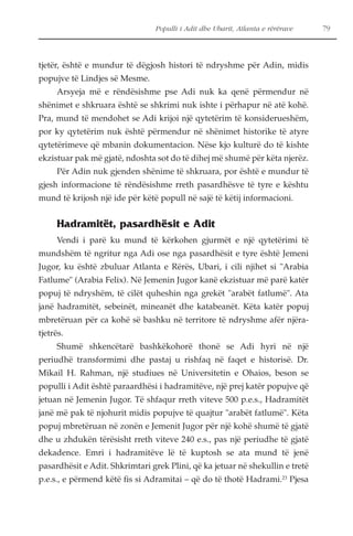 Populli i Adit dhe Ubarit, Atlanta e rërërave 79 
tjetër, është e mundur të dëgjosh histori të ndryshme për Adin, midis 
popujve të Lindjes së Mesme. 
Arsyeja më e rëndësishme pse Adi nuk ka qenë përmendur në 
shënimet e shkruara është se shkrimi nuk ishte i përhapur në atë kohë. 
Pra, mund të mendohet se Adi krijoi një qytetërim të konsiderueshëm, 
por ky qytetërim nuk është përmendur në shënimet historike të atyre 
qytetërimeve që mbanin dokumentacion. Nëse kjo kulturë do të kishte 
ekzistuar pak më gjatë, ndoshta sot do të dihej më shumë për këta njerëz. 
Për Adin nuk gjenden shënime të shkruara, por është e mundur të 
gjesh informacione të rëndësishme rreth pasardhësve të tyre e kështu 
mund të krijosh një ide për këtë popull në sajë të këtij informacioni. 
Hadramitët, pasardhësit e Adit 
Vendi i parë ku mund të kërkohen gjurmët e një qytetërimi të 
mundshëm të ngritur nga Adi ose nga pasardhësit e tyre është Jemeni 
Jugor, ku është zbuluar Atlanta e Rërës, Ubari, i cili njihet si "Arabia 
Fatlume" (Arabia Felix). Në Jemenin Jugor kanë ekzistuar më parë katër 
popuj të ndryshëm, të cilët quheshin nga grekët "arabët fatlumë". Ata 
janë hadramitët, sebeinët, mineanët dhe katabeanët. Këta katër popuj 
mbretëruan për ca kohë së bashku në territore të ndryshme afër njëra-tjetrës. 
Shumë shkencëtarë bashkëkohorë thonë se Adi hyri në një 
periudhë transformimi dhe pastaj u rishfaq në faqet e historisë. Dr. 
Mikail H. Rahman, një studiues në Universitetin e Ohaios, beson se 
populli i Adit është paraardhësi i hadramitëve, një prej katër popujve që 
jetuan në Jemenin Jugor. Të shfaqur rreth viteve 500 p.e.s., Hadramitët 
janë më pak të njohurit midis popujve të quajtur "arabët fatlumë". Këta 
popuj mbretëruan në zonën e Jemenit Jugor për një kohë shumë të gjatë 
dhe u zhdukën tërësisht rreth viteve 240 e.s., pas një periudhe të gjatë 
dekadence. Emri i hadramitëve lë të kuptosh se ata mund të jenë 
pasardhësit e Adit. Shkrimtari grek Plini, që ka jetuar në shekullin e tretë 
p.e.s., e përmend këtë fis si Adramitai – që do të thotë Hadrami.23 Pjesa 
 