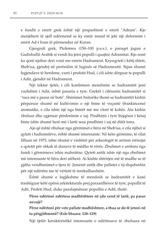 POPUJT E ZHDUKUR 
e fundit e emrit grek është një prapashtesë e emrit "Adram". Kjo 
menjëherë të sjell ndërmend se ky emër mund të jetë një deformim i 
emrit Ad-i Iram të përmendur në Kuran. 
Gjeografi grek, Ptolemeu (150–100 p.e.s.), e paraqet jugun e 
Gadishullit Arabik si vendi ku jetoi populli i quajtur Adramitai. Kjo zonë 
ka qenë njohur deri vonë me emrin Hadrameut. Kryeqyteti i këtij shteti, 
Sheb'ua, gjendej në perëndim të luginës së Hadrameutit. Sipas shumë 
legjendave të hershme, varri i profetit Hud, i cili ishte dërguar te populli 
i Adit, gjendet në Hadrameut. 
Një faktor tjetër, i cili konfirmon mendimin se hadramitët janë 
vazhdimi i Adit, është pasuria e tyre. Grekët i cilësonin hadramitët si 
"raca më e pasur në botë". Shënimet historike thonë se hadramitët kishin 
përparuar shumë në kultivimin e një bime të veçantë (frankincene) 
aromatike, e cila ishte një nga bimët më me vlerë të kohës. Ata kishin 
zbuluar dhe zgjeruar përdorimin e saj. Prodhimi i tyre bujqësor i kësaj 
bime ishte shumë herë më i lartë sesa prodhimi i saj në ditët tona. 
Ajo që është zbuluar nga gërmimet e bëra në Sheb'ua, e cila njihet si 
qyteti i hadramitëve, është shumë interesante. Në këto gërmime, të cilat 
filluan në 1975, ishte shumë e vështirë për arkeologët të arrinin rrënojat 
e qytetit për shkak të dunave të mëdha të rërës. Zbulimet e arritura nga 
fundi i gërmimeve ishin mahnitëse. Qyteti antik ishte një nga zbulimet 
më interesante të bëra deri atëherë. Ai kishte shtrirjen më të madhe se të 
gjitha vendbanimet e tjera të Jemenit antik dhe pallatet e tij shquheshin 
për një ndërtim me të vërtetë të mrekullueshëm. 
Është shumë e logjikshme të mendosh se hadramitët e kanë 
trashëguar këtë epërsi arkitekturale prej paraardhësve të tyre, popullit të 
Adit. Profeti Hud, duke paralajmëruar popullin e Adit, thotë: 
Përse ndërtoni ndërtesa madhështore në çdo vend të lartë, pa pasur 
nevojë? 
Përse ndërtoni për vete pallate madhështore, a thua se do të jetoni në 
to përgjithmonë? (Esh-Shuara: 128–129) 
Një tjetër karakteristikë interesante e ndërtesave të zbuluara në 
80 
 