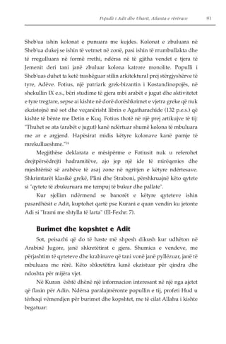 Populli i Adit dhe Ubarit, Atlanta e rërërave 81 
Sheb'ua ishin kolonat e punuara me kujdes. Kolonat e zbuluara në 
Sheb'ua dukej se ishin të vetmet në zonë, pasi ishin të rrumbullakta dhe 
të rregulluara në formë rrethi, ndërsa në të gjitha vendet e tjera të 
Jemenit deri tani janë zbuluar kolona katrore monolite. Populli i 
Sheb'uas duhet ta ketë trashëguar stilin arkitektural prej stërgjyshërve të 
tyre, Adëve. Fotius, një patriark grek-bizantin i Kostandinopojës, në 
shekullin IX e.s., bëri studime të gjera mbi arabët e jugut dhe aktivitetet 
e tyre tregtare, sepse ai kishte në dorë dorëshkrimet e vjetra greke që nuk 
ekzistojnë më sot dhe veçanërisht librin e Agatharachide (132 p.e.s.) që 
kishte të bënte me Detin e Kuq. Fotius thotë në një prej artikujve të tij: 
"Thuhet se ata (arabët e jugut) kanë ndërtuar shumë kolona të mbuluara 
me ar e argjend. Hapësirat midis këtyre kolonave kanë pamje të 
mrekullueshme."24 
Megjithëse deklarata e mësipërme e Fotiusit nuk u referohet 
drejtpërsëdrejti hadramitëve, ajo jep një ide të mirëqenies dhe 
mjeshtërisë së arabëve të asaj zone në ngritjen e këtyre ndërtesave. 
Shkrimtarët klasikë grekë, Plini dhe Straboni, përshkruajnë këto qytete 
si "qytete të zbukuruara me tempuj të bukur dhe pallate". 
Kur sjellim ndërmend se banorët e këtyre qyteteve ishin 
pasardhësit e Adit, kuptohet qartë pse Kurani e quan vendin ku jetonte 
Adi si "Irami me shtylla të larta" (El-Fexhr: 7). 
Burimet dhe kopshtet e Adit 
Sot, peisazhi që do të haste më shpesh dikush kur udhëton në 
Arabinë Jugore, janë shkretëtirat e gjera. Shumica e vendeve, me 
përjashtim të qyteteve dhe krahinave që tani vonë janë pyllëzuar, janë të 
mbuluara me rërë. Këto shkretëtira kanë ekzistuar për qindra dhe 
ndoshta për mijëra vjet. 
Në Kuran është dhënë një informacion interesant në një nga ajetet 
që flasin për Adin. Ndërsa paralajmëronte popullin e tij, profeti Hud u 
tërhoqi vëmendjen për burimet dhe kopshtet, me të cilat Allahu i kishte 
begatuar: 
 