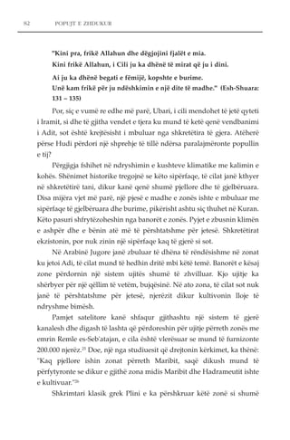 POPUJT E ZHDUKUR 
"Kini pra, frikë Allahun dhe dëgjojini fjalët e mia. 
Kini frikë Allahun, i Cili ju ka dhënë të mirat që ju i dini. 
Ai ju ka dhënë begati e fëmijë, kopshte e burime. 
Unë kam frikë për ju ndëshkimin e një dite të madhe." (Esh-Shuara: 
131 – 135) 
Por, siç e vumë re edhe më parë, Ubari, i cili mendohet të jetë qyteti 
i Iramit, si dhe të gjitha vendet e tjera ku mund të ketë qenë vendbanimi 
i Adit, sot është krejtësisht i mbuluar nga shkretëtira të gjera. Atëherë 
përse Hudi përdori një shprehje të tillë ndërsa paralajmëronte popullin 
e tij? 
Përgjigja fshihet në ndryshimin e kushteve klimatike me kalimin e 
kohës. Shënimet historike tregojnë se këto sipërfaqe, të cilat janë kthyer 
në shkretëtirë tani, dikur kanë qenë shumë pjellore dhe të gjelbëruara. 
Disa mijëra vjet më parë, një pjesë e madhe e zonës ishte e mbuluar me 
sipërfaqe të gjelbëruara dhe burime, pikërisht ashtu siç thuhet në Kuran. 
Këto pasuri shfrytëzoheshin nga banorët e zonës. Pyjet e zbusnin klimën 
e ashpër dhe e bënin atë më të përshtatshme për jetesë. Shkretëtirat 
ekzistonin, por nuk zinin një sipërfaqe kaq të gjerë si sot. 
Në Arabinë Jugore janë zbuluar të dhëna të rëndësishme në zonat 
ku jetoi Adi, të cilat mund të hedhin dritë mbi këtë temë. Banorët e kësaj 
zone përdornin një sistem ujitës shumë të zhvilluar. Kjo ujitje ka 
shërbyer për një qëllim të vetëm, bujqësinë. Në ato zona, të cilat sot nuk 
janë të përshtatshme për jetesë, njerëzit dikur kultivonin lloje të 
ndryshme bimësh. 
Pamjet satelitore kanë shfaqur gjithashtu një sistem të gjerë 
kanalesh dhe digash të lashta që përdoreshin për ujitje përreth zonës me 
emrin Remle es-Seb'atajan, e cila është vlerësuar se mund të furnizonte 
200.000 njerëz.25 Doe, një nga studiuesit që drejtonin kërkimet, ka thënë: 
"Kaq pjellore ishin zonat përreth Maribit, saqë dikush mund të 
përfytyronte se dikur e gjithë zona midis Maribit dhe Hadrameutit ishte 
e kultivuar."26 
Shkrimtari klasik grek Plini e ka përshkruar këtë zonë si shumë 
82 
 