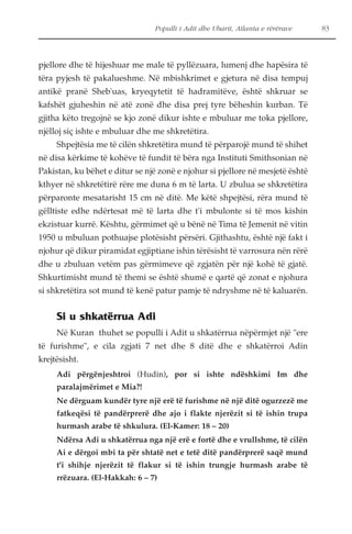Populli i Adit dhe Ubarit, Atlanta e rërërave 83 
pjellore dhe të hijeshuar me male të pyllëzuara, lumenj dhe hapësira të 
tëra pyjesh të pakalueshme. Në mbishkrimet e gjetura në disa tempuj 
antikë pranë Sheb'uas, kryeqytetit të hadramitëve, është shkruar se 
kafshët gjuheshin në atë zonë dhe disa prej tyre bëheshin kurban. Të 
gjitha këto tregojnë se kjo zonë dikur ishte e mbuluar me toka pjellore, 
njëlloj siç ishte e mbuluar dhe me shkretëtira. 
Shpejtësia me të cilën shkretëtira mund të përparojë mund të shihet 
në disa kërkime të kohëve të fundit të bëra nga Instituti Smithsonian në 
Pakistan, ku bëhet e ditur se një zonë e njohur si pjellore në mesjetë është 
kthyer në shkretëtirë rëre me duna 6 m të larta. U zbulua se shkretëtira 
përparonte mesatarisht 15 cm në ditë. Me këtë shpejtësi, rëra mund të 
gëlltiste edhe ndërtesat më të larta dhe t'i mbulonte si të mos kishin 
ekzistuar kurrë. Kështu, gërmimet që u bënë në Tima të Jemenit në vitin 
1950 u mbuluan pothuajse plotësisht përsëri. Gjithashtu, është një fakt i 
njohur që dikur piramidat egjiptiane ishin tërësisht të varrosura nën rërë 
dhe u zbuluan vetëm pas gërmimeve që zgjatën për një kohë të gjatë. 
Shkurtimisht mund të themi se është shumë e qartë që zonat e njohura 
si shkretëtira sot mund të kenë patur pamje të ndryshme në të kaluarën. 
Si u shkatërrua Adi 
Në Kuran thuhet se populli i Adit u shkatërrua nëpërmjet një "ere 
të furishme", e cila zgjati 7 net dhe 8 ditë dhe e shkatërroi Adin 
krejtësisht. 
Adi përgënjeshtroi (Hudin), por si ishte ndëshkimi Im dhe 
paralajmërimet e Mia?! 
Ne dërguam kundër tyre një erë të furishme në një ditë ogurzezë me 
fatkeqësi të pandërprerë dhe ajo i flakte njerëzit si të ishin trupa 
hurmash arabe të shkulura. (El-Kamer: 18 – 20) 
Ndërsa Adi u shkatërrua nga një erë e fortë dhe e vrullshme, të cilën 
Ai e dërgoi mbi ta për shtatë net e tetë ditë pandërprerë saqë mund 
t'i shihje njerëzit të flakur si të ishin trungje hurmash arabe të 
rrëzuara. (El-Hakkah: 6 – 7) 
 