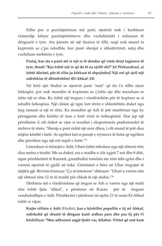 Populli i Adit dhe Ubarit, Atlanta e rërërave 85 
Edhe pse u paralajmëruan më parë, njerëzit nuk i kushtuan 
vëmendje këtyre paralajmërimeve dhe vazhdimisht i refuzuan të 
dërguarit e tyre. Ata jetonin në një iluzion të tillë, saqë nuk mund ta 
kuptonin se ç’po ndodhte, kur panë shenjat e shkatërrimit, ndaj dhe 
vazhduan mohimin e tyre. 
Pastaj, kur ata e panë atë si një re të dendur që vinte drejt luginave të 
tyre, thanë: "Kjo është një re që do të na sjellë shi!" Jo! Përkundrazi, ai 
është dënimi, për të cilin ju kërkuat të shpejtohej! Një erë që sjell një 
ndëshkim të dhimbshëm! (El-Ahkaf: 24) 
Në këtë ajet thuhet se njerëzit panë "renë" që do t'u sillte atyre 
fatkeqësi, por nuk mundën të kuptonin se ç'ishte ajo dhe menduan se 
ishte një re shiu. Ky është një tregues i rëndësishëm për të kuptuar se si 
ndodhi fatkeqësia. Një ciklon që ngre lart rërën e shkretëtirës duket nga 
larg tamam si një re shiu. Ka mundësi që Adi të jetë mashtruar nga ky 
përngjasim dhe kështu të mos e ketë vënë re fatkeqësinë. Doe jep një 
përshkrim (i cili duket se vjen si rezultat i eksperiencës profesionale) të 
stuhive të rërës: "Shenja e parë është një mur dheu, i cili mund të jetë disa 
mijëra këmbë i lartë. Ai ngrihet lart si pasojë e rrymave të forta që ngrihen 
dhe përzihen nga një erë mjaft e fortë."27 
I menduar si rrënojat e Adit, Ubari është mbuluar nga një shtresë rëre 
disa metra e trashë. Me sa duket, era e madhe e cila zgjati 7 net dhe 8 ditë, 
sipas përshkrimit të Kuranit, grumbulloi tonelata me rërë mbi qytet dhe i 
varrosi njerëzit të gjallë në tokë. Gërmimet e bëra në Ubar tregojnë të 
njëjtën gjë. Revista franceze "Ça m'interesse" shkruan: "Ubari u varros nën 
një shtresë rëre 12 m të trashë për shkak të një stuhie."28 
Dëshmia më e rëndësishme që tregon se Adi u varros nga një stuhi 
rëre është fjala "ahkaf", e përdorur në Kuran për të treguar 
vendndodhjen e Adit. Përshkrimi i përdorur në ajetin 21 të sures El-Ahkaf 
është si vijon: 
Kujto vëllain e Adit (Hudin), kur e këshilloi popullin e tij në Ahkaf, 
ndërkohë që shumë të dërguar kanë ardhur para dhe pas tij për t'i 
këshilluar: "Mos adhuroni asgjë tjetër veç Allahut. Vërtet që unë kam 
 