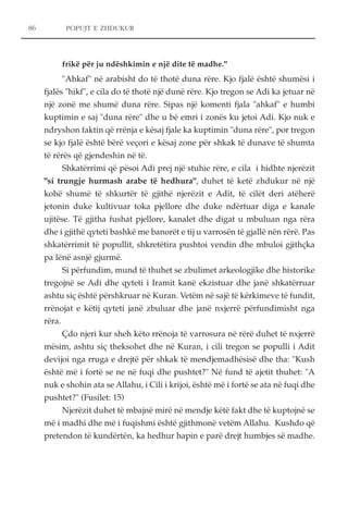 86 POPUJT E ZHDUKUR 
frikë për ju ndëshkimin e një dite të madhe." 
"Ahkaf" në arabisht do të thotë duna rëre. Kjo fjalë është shumësi i 
fjalës "hikf", e cila do të thotë një dunë rëre. Kjo tregon se Adi ka jetuar në 
një zonë me shumë duna rëre. Sipas një komenti fjala "ahkaf" e humbi 
kuptimin e saj "duna rëre" dhe u bë emri i zonës ku jetoi Adi. Kjo nuk e 
ndryshon faktin që rrënja e kësaj fjale ka kuptimin "duna rëre", por tregon 
se kjo fjalë është bërë veçori e kësaj zone për shkak të dunave të shumta 
të rërës që gjendeshin në të. 
Shkatërrimi që pësoi Adi prej një stuhie rëre, e cila i hidhte njerëzit 
"si trungje hurmash arabe të hedhura", duhet të ketë zhdukur në një 
kohë shumë të shkurtër të gjithë njerëzit e Adit, të cilët deri atëherë 
jetonin duke kultivuar toka pjellore dhe duke ndërtuar diga e kanale 
ujitëse. Të gjitha fushat pjellore, kanalet dhe digat u mbuluan nga rëra 
dhe i gjithë qyteti bashkë me banorët e tij u varrosën të gjallë nën rërë. Pas 
shkatërrimit të popullit, shkretëtira pushtoi vendin dhe mbuloi gjithçka 
pa lënë asnjë gjurmë. 
Si përfundim, mund të thuhet se zbulimet arkeologjike dhe historike 
tregojnë se Adi dhe qyteti i Iramit kanë ekzistuar dhe janë shkatërruar 
ashtu siç është përshkruar në Kuran. Vetëm në sajë të kërkimeve të fundit, 
rrënojat e këtij qyteti janë zbuluar dhe janë nxjerrë përfundimisht nga 
rëra. 
Çdo njeri kur sheh këto rrënoja të varrosura në rërë duhet të nxjerrë 
mësim, ashtu siç theksohet dhe në Kuran, i cili tregon se populli i Adit 
devijoi nga rruga e drejtë për shkak të mendjemadhësisë dhe tha: "Kush 
është më i fortë se ne në fuqi dhe pushtet?" Në fund të ajetit thuhet: "A 
nuk e shohin ata se Allahu, i Cili i krijoi, është më i fortë se ata në fuqi dhe 
pushtet?" (Fusilet: 15) 
Njerëzit duhet të mbajnë mirë në mendje këtë fakt dhe të kuptojnë se 
më i madhi dhe më i fuqishmi është gjithmonë vetëm Allahu. Kushdo që 
pretendon të kundërtën, ka hedhur hapin e parë drejt humbjes së madhe. 
 