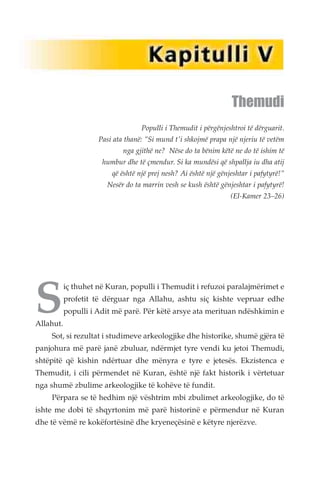 Themudi 
Populli i Themudit i përgënjeshtroi të dërguarit. 
Pasi ata thanë: "Si mund t'i shkojmë prapa një njeriu të vetëm 
nga gjithë ne? Nëse do ta bënim këtë ne do të ishim të 
humbur dhe të çmendur. Si ka mundësi që shpallja iu dha atij 
që është një prej nesh? Ai është një gënjeshtar i pafytyrë!" 
Nesër do ta marrin vesh se kush është gënjeshtar i pafytyrë! 
(El-Kamer 23–26) 
Siç thuhet në Kuran, populli i Themudit i refuzoi paralajmërimet e 
profetit të dërguar nga Allahu, ashtu siç kishte vepruar edhe 
populli i Adit më parë. Për këtë arsye ata merituan ndëshkimin e 
Allahut. 
Sot, si rezultat i studimeve arkeologjike dhe historike, shumë gjëra të 
panjohura më parë janë zbuluar, ndërmjet tyre vendi ku jetoi Themudi, 
shtëpitë që kishin ndërtuar dhe mënyra e tyre e jetesës. Ekzistenca e 
Themudit, i cili përmendet në Kuran, është një fakt historik i vërtetuar 
nga shumë zbulime arkeologjike të kohëve të fundit. 
Përpara se të hedhim një vështrim mbi zbulimet arkeologjike, do të 
ishte me dobi të shqyrtonim më parë historinë e përmendur në Kuran 
dhe të vëmë re kokëfortësinë dhe kryeneçësinë e këtyre njerëzve. 
 