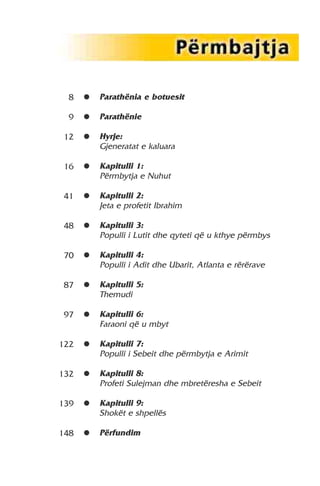 Parathënia e botuesit 
Parathënie 
Hyrje: 
Gjeneratat e kaluara 
Kapitulli 1: 
Përmbytja e Nuhut 
Kapitulli 2: 
Jeta e profetit Ibrahim 
Kapitulli 3: 
Populli i Lutit dhe qyteti që u kthye përmbys 
Kapitulli 4: 
Populli i Adit dhe Ubarit, Atlanta e rërërave 
Kapitulli 5: 
Themudi 
Kapitulli 6: 
Faraoni që u mbyt 
Kapitulli 7: 
Populli i Sebeit dhe përmbytja e Arimit 
Kapitulli 8: 
Profeti Sulejman dhe mbretëresha e Sebeit 
Kapitulli 9: 
Shokët e shpellës 
Përfundim 
8 
9 
12 
16 
41 
48 
70 
87 
97 
122 
132 
139 
148 
∂ 
∂ 
∂ 
∂ 
∂ 
∂ 
∂ 
∂ 
∂ 
∂ 
∂ 
∂ 
∂ 
 