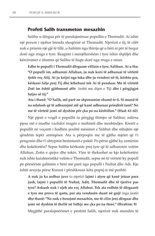 POPUJT E ZHDUKUR 
Profeti Salih transmeton mesazhin 
Salihu u dërgua për të paralajmëruar popullin e Themudit. Ai ishte 
një person i njohur brenda shoqërisë së Themudit. Njerëzit e tij, të cilët 
nuk e prisnin një gjë të tillë, u habitën nga thirrja që u bëri ai për të hequr 
dorë nga rruga e tyre. Reagimi i menjëhershëm i tyre ishin shpifjet dhe 
kërcënimet e shumta që Salihu të hiqte dorë nga rruga e nisur. 
Edhe te populli i Themudit dërguam vëllain e tyre, Salihun. Ai u tha: 
"O populli im, adhuroni Allahun, ju nuk keni të adhuruar të vërtetë 
tjetër veç Atij. Ai ju krijoi nga toka dhe ju vendosi në të, kështu pra, 
kërkoni falje prej Tij dhe kthehuni tek Ai të penduar. Me të vërtetë 
Zoti im është gjithmonë afër (robit me dijen e Tij) dhe i përgjigjet 
lutjes së tij." 
Ata i thanë: "O Salih, më parë ne shpresonim shumë te ti. Si mund të 
na ndalosh që të adhurojmë atë që kanë adhuruar prindërit tanë? Ne 
me të vërtetë jemi në dyshim për çka po na këshillon." (Hud: 61–62) 
Një pjesë e vogël e popullit iu përgjigj thirrjes së Salihut, ndërsa 
pjesa më e madhe vazhdoi rrugën e mohimit dhe mosbindjes. Krerët e 
popullit në veçanti i hodhën poshtë mësimet e Salihut dhe mbajtën një 
qëndrim tepër armiqësor. Ata u përpoqën me të gjitha mjetet që t'i 
pengonin dhe t'i shtypnin besimtarët e paktë. Po përse gjithë ky zemërim 
dhe kokëfortësi? Sepse Salihu kërkonte prej tyre që të adhuronin vetëm 
Allahun, Zotin e qiejve dhe tokës. Vlen të theksohet se kjo kokëfortësi 
nuk ishte karakteristikë vetëm e Themudit, sepse në të vërtetë ky popull 
po përsëriste gabimin e bërë më parë nga populli i Nuhut dhe Adi. Kjo 
është arsyeja përse Kurani i përshkruan këta popuj si më poshtë: 
A nuk ju ka ardhur juve (o njerëz) lajmi i atyre që kanë jetuar para 
jush, lajmi i popullit të Nuhut, Adit, Themudit dhe të tjerëve pas 
tyre? Askush nuk i njeh ata veç Allahut. Tek ata erdhën të dërguarit 
e tyre me prova të qarta, por ata vendosën duart në gojë (nga inati) 
dhe thanë: "Ne nuk e besojmë mesazhin, me të cilin jeni dërguar dhe 
jemi në dyshim të thellë në lidhje me çka po na ftoni." (Ibrahim: 9) 
Megjithë paralajmërimet e profetit Salih, njerëzit nuk mundën të 
88 
 