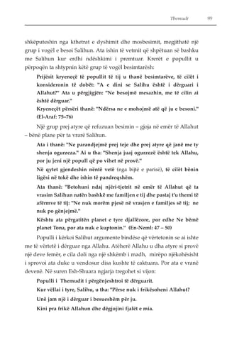 Themudi 89 
shkëputeshin nga kthetrat e dyshimit dhe mosbesimit, megjithatë një 
grup i vogël e besoi Salihun. Ata ishin të vetmit që shpëtuan së bashku 
me Salihun kur erdhi ndëshkimi i premtuar. Krerët e popullit u 
përpoqën ta shtypnin këtë grup të vogël besimtarësh: 
Prijësit kryeneçë të popullit të tij u thanë besimtarëve, të cilët i 
konsideronin të dobët: "A e dini se Salihu është i dërguari i 
Allahut?" Ata u përgjigjën: "Ne besojmë mesazhin, me të cilin ai 
është dërguar." 
Kryeneçët përsëri thanë: "Ndërsa ne e mohojmë atë që ju e besoni." 
(El-Araf: 75–76) 
Një grup prej atyre që refuzuan besimin – gjoja në emër të Allahut 
– bënë plane për ta vrarë Salihun. 
Ata i thanë: "Ne parandjejmë prej teje dhe prej atyre që janë me ty 
shenja ogurzeza." Ai u tha: "Shenja juaj ogurzezë është tek Allahu, 
por ju jeni një popull që po vihet në provë." 
Në qytet gjendeshin nëntë vetë (nga bijtë e parisë), të cilët bënin 
ligësi në tokë dhe ishin të pandreqshëm. 
Ata thanë: "Betohuni ndaj njëri-tjetrit në emër të Allahut që ta 
vrasim Salihun natën bashkë me familjen e tij dhe pastaj t'u themi të 
afërmve të tij: "Ne nuk morëm pjesë në vrasjen e familjes së tij; ne 
nuk po gënjejmë." 
Kështu ata përgatitën planet e tyre djallëzore, por edhe Ne bëmë 
planet Tona, por ata nuk e kuptonin." (En-Neml: 47 – 50) 
Populli i kërkoi Salihut argumente bindëse që vërtetonin se ai ishte 
me të vërtetë i dërguar nga Allahu. Atëherë Allahu u dha atyre si provë 
një deve femër, e cila doli nga një shkëmb i madh, mirëpo njëkohësisht 
i sprovoi ata duke u vendosur disa kushte të caktuara. Por ata e vranë 
devenë. Në suren Esh-Shuara ngjarja tregohet si vijon: 
Populli i Themudit i përgënjeshtroi të dërguarit. 
Kur vëllai i tyre, Salihu, u tha: "Përse nuk i frikësoheni Allahut? 
Unë jam një i dërguar i besueshëm për ju. 
Kini pra frikë Allahun dhe dëgjojini fjalët e mia. 
 
