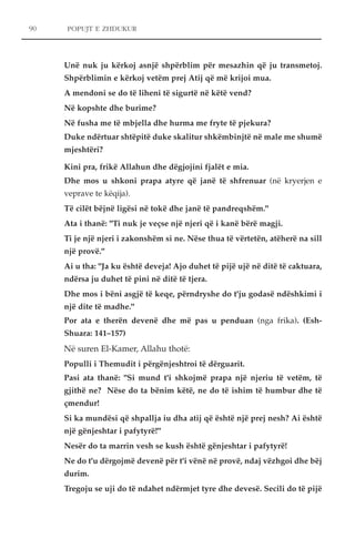90 POPUJT E ZHDUKUR 
Unë nuk ju kërkoj asnjë shpërblim për mesazhin që ju transmetoj. 
Shpërblimin e kërkoj vetëm prej Atij që më krijoi mua. 
A mendoni se do të liheni të sigurtë në këtë vend? 
Në kopshte dhe burime? 
Në fusha me të mbjella dhe hurma me fryte të pjekura? 
Duke ndërtuar shtëpitë duke skalitur shkëmbinjtë në male me shumë 
mjeshtëri? 
Kini pra, frikë Allahun dhe dëgjojini fjalët e mia. 
Dhe mos u shkoni prapa atyre që janë të shfrenuar (në kryerjen e 
veprave te këqija). 
Të cilët bëjnë ligësi në tokë dhe janë të pandreqshëm." 
Ata i thanë: "Ti nuk je veçse një njeri që i kanë bërë magji. 
Ti je një njeri i zakonshëm si ne. Nëse thua të vërtetën, atëherë na sill 
një provë." 
Ai u tha: "Ja ku është deveja! Ajo duhet të pijë ujë në ditë të caktuara, 
ndërsa ju duhet të pini në ditë të tjera. 
Dhe mos i bëni asgjë të keqe, përndryshe do t'ju godasë ndëshkimi i 
një dite të madhe." 
Por ata e therën devenë dhe më pas u penduan (nga frika). (Esh- 
Shuara: 141–157) 
Në suren El-Kamer, Allahu thotë: 
Populli i Themudit i përgënjeshtroi të dërguarit. 
Pasi ata thanë: "Si mund t'i shkojmë prapa një njeriu të vetëm, të 
gjithë ne? Nëse do ta bënim këtë, ne do të ishim të humbur dhe të 
çmendur! 
Si ka mundësi që shpallja iu dha atij që është një prej nesh? Ai është 
një gënjeshtar i pafytyrë!" 
Nesër do ta marrin vesh se kush është gënjeshtar i pafytyrë! 
Ne do t'u dërgojmë devenë për t'i vënë në provë, ndaj vëzhgoi dhe bëj 
durim. 
Tregoju se uji do të ndahet ndërmjet tyre dhe devesë. Secili do të pijë 
 