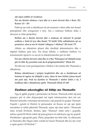 Themudi 91 
ujë sipas radhës së vendosur. 
Por ata thirrën shokun e tyre dhe ai e mori devenë dhe e theri. (El- 
Kamer: 23 – 29) 
Fakti që ata nuk u ndëshkuan në atë moment e shtoi edhe më shumë 
paturpësinë dhe arrogancën e tyre. Ata e sulmuan Salihun duke e 
akuzuar se ishte gënjeshtar. 
Kështu ata e therën devenë dhe e mohuan në mënyrë të pacipë 
urdhrin e Zotit të tyre dhe thanë: "O Salih! Sille ndëshkimin që na 
premtove, nëse je me të vërtetë i dërguar i Allahut." (El-Araf: 77) 
Allahu ua shkatërroi planet dhe dredhitë jobesimtarëve dhe e 
shpëtoi Salihun prej tyre. Pas kësaj Allahu, e urdhëroi Salihun t'u 
transmetonte njerëzve se ata do të shkatërroheshin për tri ditë. 
Por ata e therën devenë, ndaj dhe ai u tha: "Kënaquni në shtëpitë tuaja 
për tri ditë. Ky premtim nuk do të përgënjeshtrohet." (Hud: 65) 
Tri ditë më vonë paralajmërimi i Salihut u bë realitet dhe Themudi u 
shkatërrua. 
Britma shkatërruese i përpiu keqbërësit dhe ata u shndërruan në 
kufoma të ngrira në shtëpitë e tyre, sikur të mos kishin jetuar kurrë 
më parë atje. Nuk ka dyshim se Themudi e mohoi Zotin e tij. I 
mallkuar dhe i shkatërruar qoftë Themudi! (Hud: 67–68) 
Zbulimet arkeologjike në lidhje me Themudin 
Nga të gjithë popujt e përmendur në Kuran, Themudi është një prej 
popujve për të cilin disponojmë më tepër informacione deri më sot. 
Burimet historike vërtetojnë ekzistencën e një populli të quajtur Themud. 
Populli i qytetit të Hixhrit të përmendur në Kuran në një ajet tjetër 
mendohet se është pikërisht Themudi, sepse një emër tjetër i Themudit 
ishte As'hab El-Hixhr. Kështu, fjala "Themud" është emri i popullit, 
ndërsa qyteti El-Hixhr është një prej qyteteve të ndërtuara nga ky popull. 
Përshkrimi i gjeografit grek, Plinit, përputhet me këtë fakt. Ai shkruante 
se Domatha dhe Hegra ishin vendet ku banoi Themudi dhe ku më vonë 
u ngrit qyteti i El-Hixhrit.29 
 