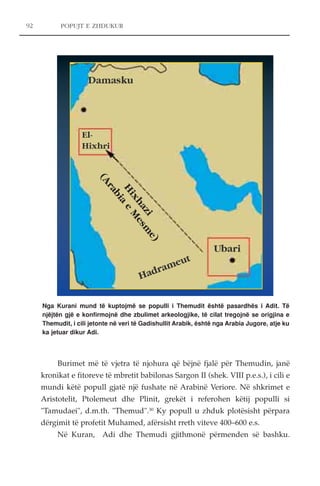 POPUJT E ZHDUKUR 
(Arabia e Mesme) 
Burimet më të vjetra të njohura që bëjnë fjalë për Themudin, janë 
kronikat e fitoreve të mbretit babilonas Sargon II (shek. VIII p.e.s.), i cili e 
mundi këtë popull gjatë një fushate në Arabinë Veriore. Në shkrimet e 
Aristotelit, Ptolemeut dhe Plinit, grekët i referohen këtij populli si 
"Tamudaei", d.m.th. "Themud".30 Ky popull u zhduk plotësisht përpara 
dërgimit të profetit Muhamed, afërsisht rreth viteve 400–600 e.s. 
Në Kuran, Adi dhe Themudi gjithmonë përmenden së bashku. 
92 
Ubari Hadrameut 
Damasku 
El- 
Hixhri 
Hixhazi 
Nga Kurani mund të kuptojmë se populli i Themudit është pasardhës i Adit. Të 
njëjtën gjë e konfirmojnë dhe zbulimet arkeologjike, të cilat tregojnë se origjina e 
Themudit, i cili jetonte në veri të Gadishullit Arabik, është nga Arabia Jugore, atje ku 
ka jetuar dikur Adi. 
 
