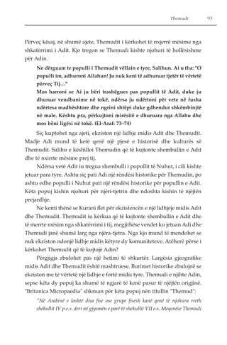 Themudi 93 
Përveç kësaj, në shumë ajete, Themudit i kërkohet të nxjerrë mësime nga 
shkatërrimi i Adit. Kjo tregon se Themudi kishte njohuri të hollësishme 
për Adin. 
Ne dërguam te populli i Themudit vëllain e tyre, Salihun. Ai u tha: "O 
populli im, adhuroni Allahun! Ju nuk keni të adhuruar tjetër të vërtetë 
përveç Tij…" 
Mos harroni se Ai ju bëri trashëgues pas popullit të Adit, duke ju 
dhuruar vendbanime në tokë, ndërsa ju ndërtoni për vete në fusha 
ndërtesa madhështore dhe ngrini shtëpi duke gdhendur shkëmbinjtë 
në male. Kështu pra, përkujtoni mirësitë e dhuruara nga Allahu dhe 
mos bëni ligësi në tokë. (El-Araf: 73–74) 
Siç kuptohet nga ajeti, ekziston një lidhje midis Adit dhe Themudit. 
Madje Adi mund të ketë qenë një pjesë e historisë dhe kulturës së 
Themudit. Salihu e këshilloi Themudin që të kujtonte shembullin e Adit 
dhe të nxirrte mësime prej tij. 
Ndërsa vetë Adit iu tregua shembulli i popullit të Nuhut, i cili kishte 
jetuar para tyre. Ashtu siç pati Adi një rëndësi historike për Themudin, po 
ashtu edhe populli i Nuhut pati një rëndësi historike për popullin e Adit. 
Këta popuj kishin njohuri për njëri-tjetrin dhe ndoshta kishin të njëjtën 
prejardhje. 
Ne kemi thënë se Kurani flet për ekzistencën e një lidhjeje midis Adit 
dhe Themudit. Themudit iu kërkua që të kujtonte shembullin e Adit dhe 
të merrte mësim nga shkatërrimi i tij, megjithëse vendet ku jetuan Adi dhe 
Themudi janë shumë larg nga njëra-tjetra. Nga kjo mund të mendohet se 
nuk ekziston ndonjë lidhje midis këtyre dy komuniteteve. Atëherë përse i 
kërkohet Themudit që të kujtojë Adin? 
Përgjigja zbulohet pas një hetimi të shkurtër. Largësia gjeografike 
midis Adit dhe Themudit është mashtruese. Burimet historike zbulojnë se 
ekziston me të vërtetë një lidhje e fortë midis tyre. Themudi e njihte Adin, 
sepse këta dy popuj ka shumë të ngjarë të kenë pasur të njëjtën origjinë. 
"Britanica Micropaedia" shkruan për këta popuj nën titullin "Themud": 
"Në Arabinë e lashtë disa fise ose grupe fisesh kanë qenë të njohura rreth 
shekullit IV p.e.s. deri në gjysmën e parë të shekullit VII e.s. Meqenëse Themudi 
 