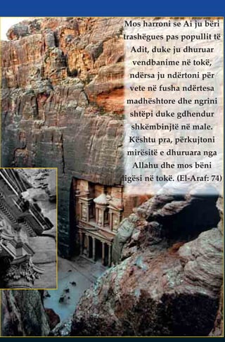 Mos harroni se Ai ju bëri 
trashëgues pas popullit të 
Adit, duke ju dhuruar 
vendbanime në tokë, 
ndërsa ju ndërtoni për 
vete në fusha ndërtesa 
madhështore dhe ngrini 
shtëpi duke gdhendur 
shkëmbinjtë në male. 
Kështu pra, përkujtoni 
mirësitë e dhuruara nga 
Allahu dhe mos bëni 
ligësi në tokë. (El-Araf: 74) 
 