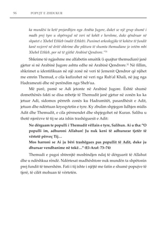 96 POPUJT E ZHDUKUR 
ka mundësi ta ketë prejardhjen nga Arabia Jugore, duket se një grup shumë i 
madh prej tyre u shpërngul në veri në kohët e hershme, duke qëndruar në 
shpatet e Xhebel Ethleb (malit Ethleb). Punimet arkeologjike të kohëve të fundit 
kanë nxjerrë në dritë shkrime dhe piktura të shumta themudiane jo vetëm mbi 
Xhebel Ethleb, por në të gjithë Arabinë Qendrore."31 
Shkrime të ngjashme me alfabetin smaitik (i quajtur themudian) janë 
gjetur si në Arabinë Jugore ashtu edhe në Arabinë Qendrore.32 Në fillim, 
shkrimet u identifikuan në një zonë në veri të Jemenit Qendror që njihet 
me emrin Themud, e cila kufizohet në veri nga Rub'al Khali, në jug nga 
Hadrameuti dhe në perëndim nga Sheb'ua. 
Më parë, pamë se Adi jetonte në Arabinë Jugore. Është shumë 
domethënës fakti se disa mbetje të Themudit janë gjetur në zonën ku ka 
jetuar Adi, sidomos përreth zonës ku Hadramitët, pasardhësit e Adit, 
jetuan dhe ndërtuan kryeqytetin e tyre. Ky zbulim shpjegon lidhjen midis 
Adit dhe Themudit, e cila përmendet dhe shpjegohet në Kuran. Salihu u 
thotë njerëzve të tij se ata ishin trashëguesit e Adit: 
Ne dërguam te populli i Themudit vëllain e tyre, Salihun. Ai u tha: "O 
populli im, adhuroni Allahun! Ju nuk keni të adhururar tjetër të 
vërtetë përveç Tij… 
Mos harroni se Ai ju bëri trashëgues pas popullit të Adit, duke ju 
dhuruar vendbanime në tokë…" (El-Araf: 73–74) 
Themudi e pagoi shtrenjtë mosbindjen ndaj të dërguarit të Allahut 
dhe u ndëshkua rëndë. Ndërtesat madhështore nuk mundën ta shpëtonin 
prej fundit të tmershëm. Fati i tij ishte i njëjtë me fatin e shumë popujve të 
tjerë, të cilët mohuan të vërtetën. 
 