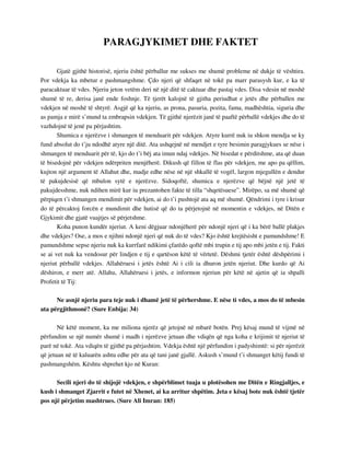 PARAGJYKIMET DHE FAKTET 
Gjatë gjithë historisë, njeriu është përballur me sukses me shumë probleme në dukje të vështira. 
Por vdekja ka mbetur e pashmangshme. Çdo njeri që shfaqet në tokë pa marr parasysh kur, e ka të 
paracaktuar të vdes. Njeriu jeton vetëm deri në një ditë të caktuar dhe pastaj vdes. Disa vdesin në moshë 
shumë të re, derisa janë ende foshnje. Të tjerët kalojnë të gjitha periudhat e jetës dhe përballen me 
vdekjen në moshë të shtyrë. Asgjë që ka njeriu, as prona, pasuria, pozita, fama, madhështia, siguria dhe 
as pamja e mirë s’mund ta zmbrapsin vdekjen. Të gjithë njerëzit janë të paaftë përballë vdekjes dhe do të 
vazhdojnë të jenë pa përjashtim. 
Shumica e njerëzve i shmangen të menduarit për vdekjen. Atyre kurrë nuk iu shkon mendja se ky 
fund absolut do t’ju ndodhë atyre një ditë. Ata ushqejnë në mendjet e tyre besimin paragjykues se nëse i 
shmangen të menduarit për të, kjo do t’i bëj ata imun ndaj vdekjes. Në bisedat e përditshme, ata që duan 
të bisedojnë për vdekjen ndërpriten menjëherë. Dikush që fillon të flas për vdekjen, me apo pa qëllim, 
kujton një argument të Allahut dhe, madje edhe nëse në një shkallë të vogël, largon mjegullën e dendur 
të pakujdesisë që mbulon sytë e njerëzve. Sidoqoftë, shumica e njerëzve që bëjnë një jetë të 
pakujdesshme, nuk ndihen mirë kur iu prezantohen fakte të tilla “shqetësuese”. Mirëpo, sa më shumë që 
përpiqen t’i shmangen mendimit për vdekjen, ai do t’i pushtojë ata aq më shumë. Qëndrimi i tyre i krisur 
do të përcaktoj forcën e mundimit dhe hutisë që do ta përjetojnë në momentin e vdekjes, në Ditën e 
Gjykimit dhe gjatë vuajtjes së përjetshme. 
Koha punon kundër njeriut. A keni dëgjuar ndonjëherë për ndonjë njeri që i ka bërë ballë plakjes 
dhe vdekjes? Ose, a mos e njihni ndonjë njeri që nuk do të vdes? Kjo është krejtësisht e pamundshme! E 
pamundshme sepse njeriu nuk ka kurrfarë ndikimi çfarëdo qoftë mbi trupin e tij apo mbi jetën e tij. Fakti 
se ai vet nuk ka vendosur për lindjen e tij e qartëson këtë të vërtetë. Dëshmi tjetër është dëshpërimi i 
njeriut përballë vdekjes. Allahëruesi i jetës është Ai i cili ia dhuron jetën njeriut. Dhe kurdo që Ai 
dëshiron, e merr atë. Allahu, Allahëruesi i jetës, e informon njeriun për këtë në ajetin që ia shpalli 
Profetit të Tij: 
Ne asnjë njeriu para teje nuk i dhamë jetë të përhershme. E nëse ti vdes, a mos do të mbesin 
ata përgjithmonë? (Sure Enbija: 34) 
Në këtë moment, ka me miliona njerëz që jetojnë në mbarë botën. Prej kësaj mund të vijmë në 
përfundim se një numër shumë i madh i njerëzve jetuan dhe vdiqën që nga koha e krijimit të njeriut të 
parë në tokë. Ata vdiqën të gjithë pa përjashtim. Vdekja është një përfundim i padyshimtë: si për njerëzit 
që jetuan në të kaluarën ashtu edhe për ata që tani janë gjallë. Askush s’mund t’i shmanget këtij fundi të 
pashmangshëm. Kështu shprehet kjo në Kuran: 
Secili njeri do të shijojë vdekjen, e shpërblimet tuaja u plotësohen me Ditën e Ringjalljes, e 
kush i shmanget Zjarrit e futet në Xhenet, ai ka arritur shpëtim. Jeta e kësaj bote nuk është tjetër 
pos një përjetim mashtrues. (Sure Ali Imran: 185) 
 
