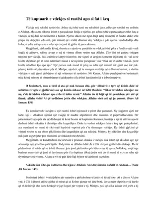 Të kuptuarit e vdekjes si rastësi apo si fat i keq 
Vdekja nuk ndodhë rastësisht. Ashtu siç është rasti me ndodhitë tjera, edhe ajo ndodhë me urdhrin 
e Allahut. Mu ashtu sikurse është e paracaktuar lindja e njeriut, po ashtu është e paracaktuar edhe data e 
vdekjes së tij deri në momentin e fundit. Njeriu shkon me ngut drejt këtij momenti të fundit, duke lënë 
prapa me shpejtësi çdo orë, çdo minutë që i është dhuruar atij. Vdekja e çdo njeriu, vendndodhja dhe 
koha, si edhe mënyra se si vdes njeriu janë të gjitha të paracaktuara. 
Megjithatë, përkundër kësaj, shumica e njerëzve pandehin se vdekja është pika e fundit e një rendi 
logjik të gjërave, ndërsa arsyet e saj të vërteta dihen vetëm nga Allahu. Çdo ditë në gazeta shfaqen 
tregime për vdekje. Pas leximit të këtyre historive, me siguri se dëgjoni komente injorante si: “Ai do të 
kishte shpëtuar, po të ishin ndërmarr masat e nevojshme paraprake” ose “Nuk do të kishte vdekur, po të 
kishte ndodhur kjo apo ajo.” Një person nuk mund të jetoj as edhe një minutë më gjatë ose më pak, 
përveç kohës së përcaktuar për të. Mirëpo, njerëzit, që iu mungon vetëdija që e dhuron besimi, e shohin 
vdekjen si një pjesë përbërëse të një sekuence të rastësive. Në Kuran, Allahu paralajmëron besimtarët 
ndaj kësaj mënyre të shtrembëruar të gjykuarit e cila është karakteristikë e jobesimtarëve: 
O besimtarë, mos u bëni si ata që nuk besuan dhe, për vëllezërit e tyre që kishin dalë në 
udhëtim (tregtie e gjallërimi) ose që kishin shkuar në luftë thoshin: “Sikur të kishin ndenjur me 
ne, s’do të kishin vdekur apo s’do të ishin vrarë.” Allahu do të bëjë që të pendohen për atë që 
thanë. Allahu është Ai që urdhëron jetën dhe vdekjen. Allahu sheh atë që ju punoni. (Sure Ali 
Imran: 156) 
Ta konsiderosh vdekjen si një rastësi është injorancë e plotë dhe pamaturi. Siç sugjeron ajeti më 
lartë, kjo i shkakton njeriut një vuajtje të madhe shpirtërore dhe mundim të papërballueshëm. Për 
jobesimtarët apo për ata që dështojnë të kenë besim në kuptimin Kuranor, humbja e një të afërmi apo të 
dashuri është shkaktar i dhimbjes dhe keqardhjes. Duke ia veshur vdekjes fatin e keq apo pakujdesinë, 
ata mendojnë se mund të ekzistojë hapësirë veprimi për t’iu shmangur vdekjes. Ky është gjykimi që 
vërtetë vetëm sa ua shton pikëllimin dhe keqardhjen që ata ndiejnë. Mirëpo, ky pikëllim dhe keqardhje 
nuk janë asgjë tjetër pos mundimi që shkakton mosbesimi. 
Megjithatë, në kundërshtim me urtësinë e pranuar, shkaku i vdekjes nuk është një aksident apo një 
sëmundje apo çfarëdo qoftë tjetër. Padyshim se Allahu është Ai i Cili i krijon gjithë këto shkaqe. Me të 
përfunduar të kohës që na është dhuruar, jeta jonë përfundon për këto arsye të qarta. Ndërkaq, asnjë nga 
burimet materiale që janë të destinuara për t’ia shpëtuar dikujt jetën nuk do të mund të nxis as edhe një 
frymëmarrje të vetme. Allahu e vë në pah këtë ligj hyjnor në ajetin në vazhdim: 
Askush nuk vdes pa vullnetin dhe lejen e Allahut. Ai është shënim i afatit të caktuar… (Sure 
Ali Imran: 145) 
Besimtari është i vetëdijshëm për natyrën e përkohshme të jetës së kësaj bote. Ai e din se Allahu 
ynë, i Cili i dhuroi atij të gjitha të mirat që ai kishte gëzuar në këtë botë, do ta marr shpirtin e tij kurdo 
që të dëshirojë dhe do te kërkojë të jap llogari për veprat e tij. Mirëpo, pasi që ai ka kaluar tërë jetën e tij 
 