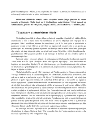 për të fituar kënaqësinë e Allahut, ai nuk shqetësohet për vdekjen e tij. Profeti ynë Muhammedi (saas) iu 
referua këtij karakteri të mirë në njërën prej lutjeve të tij: 
Xhabir ibn Abdullah ka rrëfyer: “Kur i Dërguari i Allahut (paqja qoftë mbi të) fillonte 
namazin ai këndonte: Allahu është më i Madhërishmi; pastaj thoshte: Vërtetë namazi im, 
sakrificat e mia, jeta ime dhe vdekja ime janë për Allahun, Allahun e botrave.” (Tirmidhiu, 262) 
Të kuptuarit e shtrembëruar të fatit 
Njerëzit kanë shumë ide të gabuara lidhur me fatin, në veçanti kur bëhet fjalë për vdekjen. Idetë e 
marrëzishme, si p.sh. se njeriu mund “ta mund fatin e tij” apo “ta ndryshojë fatin e tij” janë më të 
përhapura. Duke i konsideruar shpresat dhe supozimet e tyre si fat, disa njerëz të pamend dhe të 
padijshëm besojnë se fati është ai që ndryshon kur ngjarjet nuk shkojnë ashtu si ata presin apo 
parashikojnë. Ata marrin një qëndrim të pamatur dhe veprojnë sikur të kishin lexuar fatin që më parë 
dhe ngjarjet nuk kanë shkuar në pajtim me atë që kanë lexuar. Një gjykim i tillë i shtrembëruar dhe i 
paqëndrueshëm është padyshim produkt i një mendjeje të kufizuar që nuk posedon kuptim të 
përshtatshëm për fatin. 
Fati është krijim i përsosur i Allahut i të gjitha ngjarjeve të kaluara dhe të ardhme në përjetësi. 
Allahu është Ai i cili krijon konceptet e kohës dhe hapësirës nga asgjëja. I Cili mban kohën dhe 
hapësirën nën kontrollin e Tij dhe i Cili nuk është i varur prej tyre. Rendi i ngjarjeve që është përjetuar 
në të kaluarën ose që do të përjetohet në të ardhmen është, prej momentit në moment, i planifikuar dhe i 
krijuar në dijeninë e Allahut. 
Allahu krijon kohën, pra nuk është i varur prej saj. Prandaj, mendimi se Ai pason ngjarjet që Ai 
Vet krijoi bashkë me ata që Ai krijoi është i pabazë. Në këtë kontekst, nuk ka nevojë të thuhet se Allahu 
nuk pret të shoh se si përfundojnë ngjarjet. Në dijen e Tij, si fillimi ashtu edhe fundi i një ngjarje janë 
plotësisht të qartë. Ngjashëm me këtë, nuk ka kurrfarë dyshimi për atë se ku ndodhet kjo ngjarje në 
nivelin e përjetësisë. Gjithçka tashmë ka ndodhur dhe ka marr fund. Kjo është e ngjashme me imazhet 
në një shirit filmi; pikërisht sikur që imazhet në një film që nuk mund të kenë kurrfarë ndikimi në film 
dhe ta ndryshojnë atë, qeniet njerëzore që luajnë rolet e tyre individuale në jetë nuk mund të ndikojnë në 
rrjedhën e ngjarjeve të regjistruara në shiritin e fatit. Qeniet njerëzore nuk kanë kurrfarë ndikimi mbi 
fatin. Është pikërisht e kundërta, është fati ai që është faktor përcaktues në ketrat e njerëzve. Njeriu, një 
komponentë absolute e fatit, nuk është i ndarë dhe as i pavarur prej tij. Njeriu nuk është në gjendje të 
shkoj përtej kufijve të fatit, e lërë më të ndryshojë fatin. Për ta kuptuar më mirë, ne mund të tërheqim një 
paralele midis një njeriu dhe një aktori në një film. Aktori s’mund të largohet pa rënë në sy, të marr një 
ekzistencë fizike dhe të filloj të bëj ndryshime në film duke shlyer skenat e papërshtatshme apo duke 
shtuar disa skena të reja. Ky do të ishte padyshim një sugjerim i paarsyeshëm. 
Për këtë arsye, nocionet e mposhtjes së fatit apo ndërrimit të drejtimit të rrjedhës së ngjarjeve janë 
ide plotësisht të gabuara. Njeriu që thotë: “Unë e mposhta fatin tim.” vetëm mashtron vetveten – dhe 
fakti se ai vepron kësisoj është çështje e fatit të tij. 
 