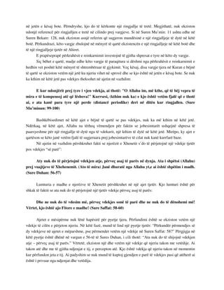 në jetën e kësaj bote. Përndryshe, kjo do të kërkonte një ringjallje të tretë. Megjithatë, nuk ekziston 
ndonjë referencë për ringjalljen e tretë në cilindo prej vargjeve. Si në Suren Mu’min: 11 ashtu edhe në 
Suren Bekare: 128, nuk ekziston asnjë referim që sugjeron mundësinë e një ringjalljeje të dytë në këtë 
botë. Përkundrazi, këto vargje zbulojnë në mënyrë të qartë ekzistencën e një ringjalljeje në këtë botë dhe 
të një ringjalljeje tjetër në Ahiret. 
E prapëseprapë përkrahësit e reinkarnimit investojnë të gjitha shpresat e tyre në këto dy vargje. 
Siç bëhet e qartë, madje edhe këto vargje të paraqitura si dëshmi nga përkrahësit e reinkarnimit e 
hedhin vet poshtë këtë mënyrë të shtrembëruar të gjykimit. Veç kësaj, disa vargje tjera në Kuran e bëjnë 
të qartë se ekziston vetëm një jetë ku njeriu vihet në sprovë dhe se kjo është në jetën e kësaj bote. Se nuk 
ka kthim në këtë jetë pas vdekjes theksohet në ajetin në vazhdim: 
E kur ndonjërit prej tyre i vjen vdekja, ai thotë: "O Allahu im, më kthe, që të bëj vepra të 
mira e të kompensoj atë që lëshova!" Kurrsesi, (kthim nuk ka) e kjo është vetëm fjalë që e thotë 
ai, e ata kanë para tyre një perde (distancë periodike) deri në ditën kur ringjallen. (Sure 
Mu’minun: 99-100) 
Bashkëbisedimet në këtë ajet e bëjnë të qartë se pas vdekjes, nuk ka më kthim në këtë jetë. 
Ndërkaq, në këtë ajet, Allahu na tërheq vëmendjen për faktin se jobesimtarët ushqejnë shpresa të 
paarsyeshme për një ringjallje të dytë nga të vdekurit, një kthim të dytë në këtë jetë. Mirëpo, ky ajet e 
qartëson se këto janë vetëm fjalë të sugjeruara prej jobesimtarëve të cilat nuk kanë kurrfarë baze. 
Në ajetin në vazhdim përshkruhet fakti se njerëzit e Xhenetit s’do të përjetojnë një vdekje tjetër 
pos vdekjes “së parë”: 
Aty nuk do të përjetojnë vdekjen atje, përveç asaj të parës në dynja. Ata i shpëtoi (Allahu) 
prej vuajtjeve të Xhehenemit. (Ato të mira) Janë dhuratë nga Allahu yt,e ai është shpëtim i madh. 
(Sure Duhan: 56-57) 
Lumturia e madhe e njerëzve të Xhenetit përshkruhet në një ajet tjetër. Kjo lumturi është për 
shkak të faktit se ata nuk do të përjetojnë një tjetër vdekje përveç asaj të parës: 
Dhe ne nuk do të vdesim më, përveç vdekjes sonë të parë dhe ne nuk do të dënohemi më! 
Vërtet, kjo është ajo Fitore e madhe! (Sure Saffat: 58-60) 
Ajetet e mësipërme nuk lënë hapësirë për pyetje tjera. Përfundimi është se ekziston vetëm një 
vdekje të cilën e përjeton njeriu. Në këtë fazë, mund të lind një pyetje tjetër: “Përkundër përmendjes së 
dy vdekjeve në ajetet e mëparshme, pse përmendet vetëm një vdekje në Suren Saffat: 58?” Përgjigja në 
këtë pyetje është dhënë në vargun e 56-të të Sures Duhan, i cili thotë: “Ata nuk do të shijojnë vdekjen 
atje – përveç asaj të parës.” Vërtetë, ekziston një dhe vetëm një vdekje që njeriu takon me vetëdije. Ai 
takon atë dhe me të gjitha ndjenjat e tij, e percepton atë. Kjo është vdekja që njeriu takon në momentin 
kur përfundon jeta e tij. Ai padyshim se nuk mund të kuptoj gjendjen e parë të vdekjes pasi që atëherë ai 
është i privuar nga ndjenjat dhe vetëdija. 
 