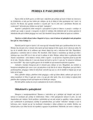 PERDJA E PAKUJDESISË 
Njeriu është në thelb egoist; ai është tejet i ndjeshëm për çështjet që kanë të bëjnë me interesat e 
tij. Çuditërisht, ai nuk çan fare kokën për vdekjen, që do të duhej të ishte preokupimi më i lartë i tij 
kryesor. Në Kuran, kjo gjendje mendore e veçantë për “ata të cilët nuk i përmbahen Besimit me 
vendosmëri” definohet prej Allahut me një fjalë: “pakujdesi”. 
Kuptimi i pakujdesisë është mungesë e perceptimit të plotë të fakteve si pasojë e vetëdijes së 
turbullt apo madje si pasojë e mungesës së plotë të vetëdijes dhe dështimit për të arritur gjykime të 
shëndosha dhe për të dhënë përgjigje me vend. Një shembull i kësaj është dhënë në ajetin në vazhdim: 
Njerëzve u është afruar koha e llogarisë së tyre, e ata të hutuar në pakujdesi nuk përgatiten 
fare për të. (Sure Enbija: 1) 
Njerëzit janë të sigurt se njeriu i cili vuan nga një sëmundje fatale apo e pashërueshme do të vdes. 
Mirëpo, hiç më pak se ky i sëmurë, këta njerëz që kanë ndjenja të tilla sigurie, do të vdesin po ashtu. Se 
kjo do të ndodhë dikur në të ardhmen apo shumë shpejt kjo nuk e ndryshon këtë fakt. Shpeshherë, 
pakujdesia e turbullon këtë të vërtetë. Për shembull, është shumë e mundshme që dikush që është i 
infektuar nga virusi HIV do të vdes në një të ardhme të afërt. Mirëpo, mbetet fakti se gjithashtu është 
shumë e mundshme – nëse thuhet e vërteta, është e sigurtë – se një person i fuqishëm pranë tij një ditë 
do të vdes. Ndoshta vdekja do t’i vjen atij shumë më herët se që do t’i vjen atij “të sëmurit të infektuar 
me virusin HIV”. Kjo sipas të gjitha gjasave do të ndodhë në një moment krejtësisht të papritur. 
Anëtarët e familjes brengosen për të sëmurët para vdekjes së tyre. Megjithatë, ata vështirë se 
brengosen ndonjëherë për veten e tyre, që padyshim se një ditë do të vdesin. Megjithatë, pasi që është e 
pashmangshme, përgjigja s’duhet të ndryshojë varësisht nga ajo se a do të ndodhë së shpejti apo në një 
kohë më të largët. 
Nëse, përballë vdekjes, pikëllimi është përgjigja e saktë që duhet dhënë, atëherë çdo njeri do të 
duhej menjëherë të filloj të qajë për veten e tij apo për dikë tjetër. Ose, do të duhej ta tejkaloj këtë 
pikëllim dhe të përpiqet të ketë një kuptim më të thellë për vdekjen. 
Për këtë qëllim, njohja me arsyet e pakujdesisë do të jetë e dobishme. 
Shkaktarët e pakujdesisë 
Mungesa e mendjemprehtësisë: Shumica e individëve që e përbëjnë një shoqëri nuk janë të 
mësuar të mendojnë për çështje të rëndësishme. Duke e bërë pakujdesinë mënyrë të jetës, ata nuk 
shqetësohen për vdekjen. Secili problem i përditshëm që ata nuk arrijnë ta zgjedhin i mban mendjet e 
tyre vazhdimisht të preokupuara. Çështje të parëndësishme, që tashmë “mbushin” mendjet e tyre të 
kufizuara, nuk i lejojnë ata që t’ju kushtojnë vëmendjen e duhur çështjeve me rëndësi. Kështu, ata 
kalojnë jetën e tyre duke lëvizur me rrjedhën e ngjarjeve të përditshme. Ndërkohë, me rastin e vdekjes së 
 