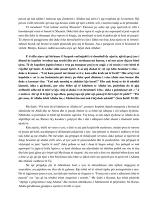 person që nuk ndihet i tmerruar nga Zemërimi i Allahut nuk arrin t’i jap respektin që Ai meriton. Një 
person i tillë, tërësisht i privuar nga besimi, është një njeri i dobët i cili s’meriton madje as të përmendet. 
Të menduarit “Unë tashmë meritoj Xhenetin”: Ekziston po ashtu një grup njerëzish të cilët e 
konsiderojnë veten si banorë të Xhenetit. Duke bërë disa vepra të vogla që ata supozojnë të jenë vepra të 
mira dhe duke iu shmangur disa veprave të këqija, ata mendojnë se janë të pjekur për të hyrë në parajsë. 
Të zhytur në paragjykime dhe duke folur herezi/kufër të cilat i lidhin me fenë, këta njerëz në të vërtetë i 
mbeten besnik një besimi të ndarë plotësisht prej atij të Kuranit. Ata e paraqesin veten si besimtarë të 
vërtetë. Mirëpo, Kurani i radhit ata midis atyre që i bëjnë shok Allahut: 
E ti sillu atyre (që kërkuan t'i largosh varfanjakët) si shembull dy njerëz; njërit prej tyre i 
dhamë dy kopshte (vreshta) nga rrushi dhe ato i rrethuam me hurma, e në mes atyre dyjave bimë 
tjera. Të dy kopshtet jepnin frutat e veta pa munguar prej tyre asgjë, e në mesin e tyre bëmë të 
rrjedhë një lumë. Ai kishte edhe pasuri tjetër. E ai atij shokut të vet (që ishte besimtar) i tha: - 
duke u krenuar - "Unë kam pasuri më shumë se ti e, kam edhe krah më të fortë!" Dhe ai hyri në 
kopshtin e vet (e me besimtarin për dore), po duke qenë dëmtues i vetes (duke mos besuar dhe 
duke u krenuar) tha: "Unë nuk mendoj se zhduket kjo kurrë!" Dhe nuk besoj se do të ndodhë 
kiameti, (dita e gjykimit), por nëse bëhet që të kthehem te Allahu im, padyshim do të gjej 
ardhmëri edhe më të mirë se kjo. Atij ai shoku i vet (besimtari) i tha - duke e polemizuar atë -: "A 
e mohove Atë që të krijoi ty nga dheu, pastaj nga një pikë uji, pastaj të bëri njeri të plotë?" "Por 
për mua, Ai Allahu është Allahu im, e Allahut tim unë nuk i bëj shok askënd!" (Sure Kehf: 32-38) 
Me fjalët: “Por nëse do të kthehem te Allahu im”, pronari i kopshtit shpreh mungesën e besimit të 
shëndoshë në Allah dhe në Ahiret dhe si pasojë zbulon se ai është një idhujtar i cili ushqen dyshime. 
Ndërkohë, ai pretendon se është një besimtar superior. Veç kësaj, ai nuk ndjen dyshime se Allahu do ta 
shpërblejë atë me Xhenet. Ky karakter i pafytyrë dhe i ulët i idhujtarit është shumë i rëndomtë midis 
njerëzve. 
Këta njerëz, thellë në veten e tyre, e dinë se ata janë krejtësisht mashtrues, mirëpo posa të merren 
në pyetje për këtë, ata përpiqen të dëshmojnë pafajësinë e tyre. Ata pohojnë se zbatimi i urdhrave të fesë 
nuk është aq me rëndësi. Për më tepër, ata përpiqen të shfajësojnë vetveten, duke pohuar se njerëzit në 
dukje besimtar që shohin rreth vetes së tyre janë të pamoralshëm dhe të pandershëm. Ata përpiqen të 
vërtetojnë se janë “njerëz të mirë” duke pohuar se nuk i duan të keqen askujt. Ata pohojnë se nuk 
ngurrojnë t’u japin të holla lypësve, se kanë shërbyer me ndershmëri në shërbim publik me vite të tëra 
dhe këto janë gjërat që e bëjnë një Mysliman të sinqertë. Ata ose nuk e dinë ose thjeshtë bëhen kinse nuk 
e dinë se ajo që një njeri e bën Mysliman nuk është se shkon mirë me njerëzit por të qenit rob i Allahut 
dhe zbatimi i urdhrave të Tij. 
Në një përpjekje për të mbështetur fenë e tyre të shtrembëruar mbi njëfarë shpjegimi të 
arsyeshëm, ata pajtohen me disa ide të gabuara. Kjo është në të vërtetë tipike për josinqeritetin e tyre. 
Për të legjitimuar jetën e tyre, ata kërkojnë strehim në sloganet si: “Forma më e mirë e adhurimit është të 
punosh” ose “ajo që ka rëndësi është sinqeriteti i zemrës.” Me fjalët e Kuranit, kjo është pikërisht 
“shpikje e gënjeshtrave ndaj Allahut” dhe meriton ndëshkimin e Xhehenemit të përjetshëm. Në Kuran, 
Allahu përshkruan gjendjen e njerëzve të tillë si vijon: 
 