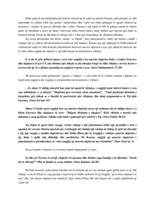 Duke qenë të pavetëdijshëm për këtë të vërtetë me të cilën na njofton Kurani, jobesimtarët, të cilët 
supozojnë se vdekja është një gjumë i përjetshëm dhe i qetë, po ashtu përpiqen të gjejnë mënyra që 
momenti i vdekjes të jetë pa dhimbje dhe i lehtë. Pasojat e një ideje të tillë të gabuar mund të shihen 
qartë në shembujt e atyre që bëjnë vetëvrasje duke marrë barna, duke thithur gaz natyral apo duke iu 
drejtuar ndonjë forme pa dhimbje të vdekjes për t’i ikur një sëmundjeje që shkakton dhimbje. 
Siç kemi përmendur më herët, vdekja “e shijuar” prej jobesimtarëve është një burim i madh i 
vuajtjes për ta, ndërsa për besimtarët rezulton të jetë lumturi. Kurani jap një shpjegim të hollësishëm të 
vështirësisë nëpër të cilën kalojnë jobesimtarët derisa të merren shpirtrat e tyre, për shkak të mënyrës me 
të cilën sillen engjëjt me shpirtin e një jobesimtari në momentin e vdekjes: 
E si do të jetë atëherë puna e tyre kur engjëjt t'ua marrin shpirtin duke i rrahur fytyrave 
dhe shpinave të tyre? E atë (dënim) për shkak se ata ndoqën rrugë të cilën Allahu e urren, kurse e 
urryen atë që Ai e pëlqen, prandaj ua asgjësoi veprat e tyre. (Sure Muhammed: 27-28) 
Në Kuran po ashtu përmendet “agonia e vdekjes,” e cila është në të vërtetë rezultati i dhënies së 
lajmit prej engjëjve për vuajtjen e amshueshme në momentin e vdekjes: 
…E, sikur t'i shihje mizorët kur janë në agoni të vdekjes, e engjëjt kanë shtrirë duart e veta 
(me ndëshkim) e (u thonë): "Shpëtoni pra vetveten (nëse mundeni)". "Tash përjetoni dënimin e 
turpshëm për shkak se e thoshit të pavërtetën për Allahun, dhe ndaj argumenteve të Tij ishit 
kryeneç. (Sure En’am: 93) 
Sikur t'i kishe parë engjëjt kur ua marrin shpirtin atyre që mohuan (do të shihje tmerr), u 
binin fytyrave dhe shpinave të tyre: "Shijoni dënimin e djegies!" Këtë (dënim e morët) për 
shkakun e asaj që fituat. Allahu nuk është i padrejtë për robërit e Tij. (Sure Enfal: 50-51) 
Siç bëjnë të qartë këto vargje, vetëm vdekja e një jobesimtari është një periudhë e tërë e 
agonisë në vetvete. Derisa njerëzit që e rrethojnë atë shohin një vdekje në dukje të qetë në shtratin 
e tij, një vuajtje e madhe shpirtërore dhe fizike fillon për të. Engjëjt e vdekjes marrin shpirtin e 
tij, duke i sjellë atij dhimbje dhe poshtërim. Në Kuran, engjëjt që marrin shpirtrat e 
jobesimtarëve përshkruhen si: “ata (engjëj) që marrin shpirtrat me rrëmbim!” (Sure Nazi’at: 1) 
Faza e fundit e mënyrës se si merret shpirti shpjegohet si vijon: 
Jo dhe jo! Po kur të arrijë (shpirti) në gurmaz dhe thuhet (nga familja e të afërmit): "Kush 
do ta shërojë?" Dhe ai bindet se ai po ndahet. (Sure Kijame: 26-28) 
Në këtë moment, jobesimtari ndeshet me të vërtetën që ai e ka mohuar gjatë gjithë jetës së tij. Me 
vdekje, ai do të fillojë të vuaj pasojat e fajit të tij të madh, mohimit të tij. Engjëjt “që iu bien shpinave të 
tyre” dhe “që marrin shpirtrat me rrëmbim” janë vetëm fillimi dhe një tregues më i vogël i pikëllimit që 
e pret atë. 
 