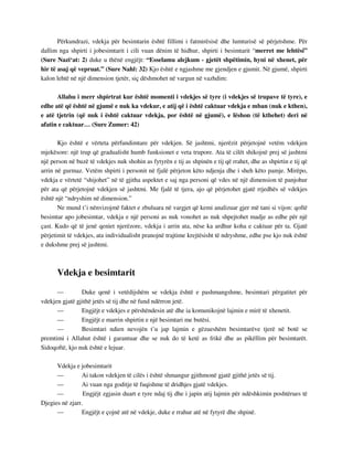 Përkundrazi, vdekja për besimtarin është fillimi i fatmirësisë dhe lumturisë së përjetshme. Për 
dallim nga shpirti i jobesimtarit i cili vuan dënim të hidhur, shpirti i besimtarit “merret me lehtësi” 
(Sure Nazi‘at: 2) duke u thënë engjëjt: “Esselamu alejkum - gjetët shpëtimin, hyni në xhenet, për 
hir të asaj që vepruat.” (Sure Nahl: 32) Kjo është e ngjashme me gjendjen e gjumit. Në gjumë, shpirti 
kalon lehtë në një dimension tjetër, siç dëshmohet në vargun në vazhdim: 
Allahu i merr shpirtrat kur është momenti i vdekjes së tyre (i vdekjes së trupave të tyre), e 
edhe atë që është në gjumë e nuk ka vdekur, e atij që i është caktuar vdekja e mban (nuk e kthen), 
e atë tjetrin (që nuk i është caktuar vdekja, por është në gjumë), e lëshon (të kthehet) deri në 
afatin e caktuar… (Sure Zumer: 42) 
Kjo është e vërteta përfundimtare për vdekjen. Së jashtmi, njerëzit përjetojnë vetëm vdekjen 
mjekësore: një trup që gradualisht humb funksionet e veta trupore. Ata të cilët shikojnë prej së jashtmi 
një person në buzë të vdekjes nuk shohin as fytyrën e tij as shpinën e tij që rrahet, dhe as shpirtin e tij që 
arrin në gurmaz. Vetëm shpirti i personit në fjalë përjeton këto ndjenja dhe i sheh këto pamje. Mirëpo, 
vdekja e vërtetë “shijohet” në të gjitha aspektet e saj nga personi që vdes në një dimension të panjohur 
për ata që përjetojnë vdekjen së jashtmi. Me fjalë të tjera, ajo që përjetohet gjatë rrjedhës së vdekjes 
është një “ndryshim në dimension.” 
Ne mund t’i nënvizojmë faktet e zbuluara në vargjet që kemi analizuar gjer më tani si vijon: qoftë 
besimtar apo jobesimtar, vdekja e një personi as nuk vonohet as nuk shpejtohet madje as edhe për një 
çast. Kudo që të jenë qeniet njerëzore, vdekja i arrin ata, nëse ka ardhur koha e caktuar për ta. Gjatë 
përjetimit të vdekjes, ata individualisht pranojnë trajtime krejtësisht të ndryshme, edhe pse kjo nuk është 
e dukshme prej së jashtmi. 
Vdekja e besimtarit 
— Duke qenë i vetëdijshëm se vdekja është e pashmangshme, besimtari përgatitet për 
vdekjen gjatë gjithë jetës së tij dhe në fund ndërron jetë. 
— Engjëjt e vdekjes e përshëndesin atë dhe ia komunikojnë lajmin e mirë të xhenetit. 
— Engjëjt e marrin shpirtin e një besimtari me butësi. 
— Besimtari ndien nevojën t’u jap lajmin e gëzueshëm besimtarëve tjerë në botë se 
premtimi i Allahut është i garantuar dhe se nuk do të ketë as frikë dhe as pikëllim për besimtarët. 
Sidoqoftë, kjo nuk është e lejuar. 
Vdekja e jobesimtarit 
— Ai takon vdekjen të cilës i është shmangur gjithmonë gjatë gjithë jetës së tij. 
— Ai vuan nga goditje të fuqishme të dridhjes gjatë vdekjes. 
— Engjëjt zgjasin duart e tyre ndaj tij dhe i japin atij lajmin për ndëshkimin poshtërues të 
Djegies në zjarr. 
— Engjëjt e çojnë atë në vdekje, duke e rrahur atë në fytyrë dhe shpinë. 
 