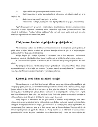 — Shpirti merret me një dhimbje të brendshme të madhe. 
— Shpirti merret me të arritur gurmazin dhe në atë moment nuk mbetet askush aty që ta 
shpëtojë atë. 
— Shpirti merret me zor ndërsa ai zhytet në mohim. 
— Në momentin e vdekjes, nuk lejohet asnjë shprehje e besimit të tij apo e pendimit të tij. 
Nga “vdekja mjekësore” që njerëzit e përjetojnë prej së jashtmi mund të nxirren po ashtu mësime. 
Mënyra se si vdekja mjekësore e shndërron trupin e njeriut në asgjë e bën njeriun të shoh disa fakte 
shumë të rëndësishme. Prandaj, “vdekja mjekësore” dhe varri, që presin secilin prej nesh, po ashtu 
meritojnë të përmenden dhe të mendohet për to. 
Vdekja e trupit (ashtu siç përjetohet prej së jashtmi) 
Në momentin e vdekjes, me të lëshuar shpirti dimensionin në të cilin jetojnë qeniet njerëzore, lë 
prapa trupin e pajetë. Sikurse në rastin kur gjallesat ndërrojnë lëkurën e tyre, ai lë prapa veshjen e 
jashtme dhe lëvizë drejt jetës së vërtetë të tij. 
Mirëpo, tregimi për “veshjen e jashtme” e cila mbetet këtu në këtë botë është i rëndësishëm, 
posaçërisht për ata të cilët i kushtojnë më shumë rëndësi trupit në këtë jetë se që ai vërtet e meriton… 
A keni menduar ndonjëherë në hollësi se çka do t’i ndodhë kësaj “veshje të jashtme” kur vdes 
njeriu? 
Një ditë ju do të vdisni. Ndoshta në një mënyrë që kurrë nuk e keni pritur. Derisa shkoni në një 
dyqan ushqimor për të blerë bukë, një veturë do t’ju godas. Apo, një sëmundje fatale do t’i jap fund jetës 
suaj. Apo, thjeshtë, zemra juaj do të pushojë së rrahuri pa asnjë arsye. 
Kështu, ju do të filloni të shijoni vdekjen 
Që nga ai moment, ju nuk do të keni kurrfarë lidhje me trupin tuaj. Ai trup, që ju pandehet të jetë 
“vetja juaj” gjithë jetën tuaj, do të shndërrohet në një sasi të zakonshme mishi. Me vdekjen tuaj, trupin 
juaj do ta bartin të tjerët. Përreth do të ketë njerëz që do të qajnë dhe mbajnë zi. Pastaj ai trup do të bartet 
në morg, ku do të qëndrojë për një natë. Ditën e ardhshme, do të fillojnë punët e varrimit. Trupi i pajetë, 
tani krejtësisht i ngurtë, do të lahet i tëri me ujë të ftohtë. Ndërkohë, gjurmët e vdekjes do të fillojnë të 
shfaqen dhe disa pjesë të trupit do të fillojnë të marrin ngjyrë të purpurt. 
Pastaj, trupi do të mbështjellët me një qefin dhe do të vendoset në një tabut prej druri. Duke 
shkuar drejt varrezave, jeta do të jetë si gjithmonë në rrugë. Duke e parë se një makinë varrimi po kalon 
andejpari, disa njerëz do të shfaqin respekt, por shumica do të vazhdojë punët e tyre të përditshme. Në 
varreza, tabuti do të bartet prej atyre që ju duan ose prej atyre që duket se ju duan. Me siguri, përsëri do 
të ketë njerëz përreth që qajnë dhe mbajnë zi. Pastaj, njerëzit do të mbërrijnë në destinacionin e 
pashmangshëm: varrin. Në gurin e mermertë, do të skalitet emri juaj… Trupi juaj do të nxjerrët prej 
 