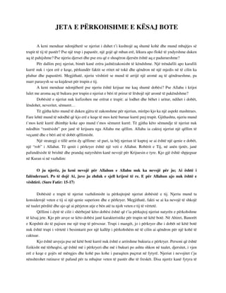 JETA E PËRKOHSHME E KËSAJ BOTE 
A keni menduar ndonjëherë se njeriut i duhet t’i kushtojë aq shumë kohë dhe mund mbajtjes së 
trupit të tij të pastër? Pse një trup i papastër, një gojë që mban erë, lëkura apo flokë të yndyrshme duken 
aq të pahijshme? Pse njeriu djerset dhe pse era që e shoqëron djersën është aq e padurueshme? 
Për dallim prej njeriut, bimët kanë erëra jashtëzakonisht të këndshme. Një trëndafili apo karafili 
kurrë nuk i vjen erë e keqe, përkundër faktit se rritet në tokë dhe qëndron në një mjedis në të cilin ka 
pluhur dhe papastërti. Megjithatë, njeriu vështirë se mund të arrijë një aromë aq të qëndrueshme, pa 
marr parasysh se sa kujdeset për trupin e tij. 
A keni menduar ndonjëherë pse njeriu është krijuar me kaq shumë dobësi? Pse Allahu i krijoi 
lulet me aroma aq të bukura por trupin e njeriut e bëri të prirur të lëshojë një aromë të pakëndshme? 
Dobësitë e njeriut nuk kufizohen me erërat e trupit: ai lodhet dhe bëhet i uritur, ndihet i dobët, 
lëndohet, neveritet, sëmuret… 
Të gjitha këto mund të duken gjëra të zakonshme për njeriun, mirëpo kjo ka një aspekt mashtrues. 
Fare lehtë mund të ndodhë që kjo erë e keqe të mos ketë buruar kurrë prej trupit. Gjithashtu, njeriu mund 
t’mos ketë kurrë dhimbje koke apo mund t’mos sëmuret kurrë. Të gjitha këto sëmundje të njeriut nuk 
ndodhin “rastësisht” por janë të krijuara nga Allahu me qëllim. Allahu ia caktoj njeriut një qëllim të 
veçantë dhe e bëri atë të dobët qëllimisht. 
Një strategji e tillë arrin dy qëllime: së pari, ta bëj njeriun të kuptoj se ai është një qenie e dobët, 
një “rob” i Allahut. Të qenit i përkryer është një veti e Allahut. Robërit e Tij, në anën tjetër, janë 
pafundësisht të brishtë dhe prandaj natyrshëm kanë nevojë për Krijuesin e tyre. Kjo gjë është shpjeguar 
në Kuran si në vazhdim: 
O ju njerëz, ju keni nevojë për Allahun e Allahu nuk ka nevojë për ju; Ai është i 
falënderuari. Po të dojë Ai, juve ju zhduk e sjell krijesë të re. E për Allahun ajo nuk është e 
vështirë. (Sure Fatir: 15-17) 
Dobësitë e trupit të njeriut vazhdimisht ia përkujtojnë njeriut dobësitë e tij. Njeriu mund ta 
konsiderojë veten e tij si një qenie superiore dhe e përkryer. Megjithatë, fakti se ai ka nevojë të shkojë 
në tualet përditë dhe ajo që ai përjeton atje e bën atë ta njoh veten e tij të vërtetë. 
Qëllimi i dytë të cilit i shërbejnë këto dobësi është që t’ia përkujtoj njeriut natyrën e përkohshme 
të kësaj jete. Kjo për arsye se këto dobësi janë karakteristike për trupin në këtë botë. Në Ahiret, Banorët 
e Kopshtit do të pajisen me një trup të përsosur. Trupi i mangët, jo i përkryer dhe i dobët në këtë botë 
nuk është trupi i vërtetë i besimtarit por një kallëp i përkohshëm në të cilin ai qëndron për një kohë të 
caktuar. 
Kjo është arsyeja pse në këtë botë kurrë nuk është e arritshme bukuria e përkryer. Personi që është 
fizikisht më tërheqësi, që është më i përkryeri dhe më i bukuri po ashtu shkon në tualet, djersitet, i vjen 
erë e keqe e gojës në mëngjes dhe kohë pas kohe i paraqiten puçrrat në fytyrë. Njeriut i nevojitet t’ju 
nënshtrohet rutinave të pafund për ta mbajtur veten të pastër dhe të freskët. Disa njerëz kanë fytyra të 
 