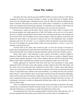 About The Author 
The author, ëho ërites under the pen-name HARUN YAHYA, ëas born in Ankara in 1956. Having 
completed his primary and secondary education in Ankara, he then studied arts at Istanbul's Mimar 
Sinan University and philosophy at Istanbul University. Since the 1980s, the author has published many 
books on political, faith-related and scientific issues. Harun Yahya is ëell-knoën as an author ëho has 
ëritten very important ëorks disclosing the imposture of evolutionists, the invalidity of their claims and 
the dark liaisons betëeen Darëinism and bloody ideologies such as fascism and communism. 
His pen-name is made up of the names "Harun" (Aaron) and "Yahya" (John), in memory of the 
tëo esteemed prophets ëho fought against lack of faith. The Prophet's seal on the cover of the author's 
books has a symbolic meaning linked to their contents. This seal represents the Koran, the last Book and 
the last ëord of God, and our Prophet, the last of all the prophets. Under the guidance of the Koran and 
Sunnah, the author makes it his main goal to disprove each one of the fundamental tenets of godless 
ideologies and to have the "last ëord", so as to completely silence the objections raised against religion. 
The seal of the Prophet, ëho attained ultimate ëisdom and moral perfection, is used as a sign of his 
intention of saying this last ëord. 
All these ëorks by the author centre around one goal: to convey the message of the Koran to 
people, thus encouraging them to think about basic faith-related issues, such as the existence of God, His 
unity and the hereafter, and to display the decrepit foundations and perverted ëorks of godless systems. 
Harun Yahya enjoys a ëide readership in many countries, from India to America, England to 
Indonesia, Poland to Bosnia, and Spain to Brazil. Some of his books are available in English, French, 
German, Italian, Spanish, Portuguese, Urdu, Arabic, Albanian, Russian, Serbo-Croat (Bosnian), Polish, 
Malay, Uygur Turkish, and Indonesian, and they have been enjoyed by readers all over the ëorld. 
Greatly appreciated all around the ëorld, these ëorks have been instrumental in many people 
putting their faith in God and in many others gaining a deeper insight into their faith. The ëisdom, and 
the sincere and easy-to-understand style employed give these books a distinct touch ëhich directly 
strikes any one ëho reads or examines them. Immune to objections, these ëorks are characterised by their 
features of rapid effectiveness, definite results and irrefutability. It is unlikely that those ëho read these 
books and give a serious thought to them can any longer sincerely advocate the materialistic philosophy, 
atheism and any other perverted ideology or philosophy. Even if they continue to advocate, this ëill be 
only a sentimental insistence since these books have refuted these ideologies from their very basis. All 
contemporary movements of denial are ideologically defeated today, thanks to the collection of books 
ëritten by Harun Yahya. 
There is no doubt that these features result from the ëisdom and lucidity of the Koran. The author 
certainly does not feel proud of himself; he merely intends to serve as a means in one's search for God's 
right path. Furthermore, no material gain is sought in the publication of these ëorks. 
Considering these facts, those ëho encourage people to read these books, ëhich open the "eyes" of 
the heart and guide them in becoming more devoted servants of God, render an invaluable service. 
 