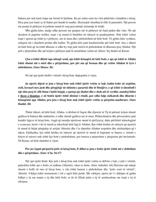 bukura por nuk kanë trupa me formë të hijshme. Ka po ashtu raste ku vlen pikërisht e kundërta e kësaj. 
Disa prej tyre kanë sy të bukur por hundë të madhe. Ekzistojnë shembuj të tillë të panumërt. Një person 
me pamje të përkryer të jashtme mund të vuaj prej ndonjë sëmundje të rëndë. 
Mbi gjitha këto, madje edhe personi me pamjen më të përkryer në fund plaket dhe vdes. Në një 
aksident të papritur trafiku, trupi i tij mund të lëndohet në mënyrë të pandreqshme. Nuk është vetëm 
trupi i njeriut që është jo i përkryer, me të meta dhe i përkohshëm në këtë botë. Të gjitha lulet vyshken, 
ushqimi më i shijshëm prishet dhe kalbet. Të gjitha këto janë karakteristike për këtë botë. Jeta e shkurt 
në këtë botë që na është dhuruar si edhe ky trup janë mirësi të përkohshme të dhuruara prej Allahut. Një 
jetë e përjetshme dhe një krijim i përkryer janë të mundshme vetëm në Ahiret. Siç thuhet në Kuran: 
Çka u është dhënë nga ndonjë send, ajo është kënaqësi në këtë botë, e ajo që është te Allahu 
është shumë më e mirë dhe e përjetshme, por për ata që besuan dhe që vetëm Allahut të tyre i 
mbështeten. (Sure Shura: 36) 
Në një ajet tjetër thelbi i vërtetë i kësaj bote shpjegohet si vijon: 
Ju njerëz dijeni se jeta e kësaj bote nuk është tjetër vetëm se lojë, kalim kohe në argëtim, 
stoli, krenari mes jush dhe përpjekje në shtimin e pasurisë dhe të fëmijëve, e që është si shembull i 
një shiu prej të cilit bima i habit bujqit, e pastaj ajo thahet dhe e sheh atë të verdhë, mandej bëhet 
e thyer e llomitur, e në botën tjetër është dënimi i rëndë, por edhe falje mëkatesh dhe dhurim i 
kënaqësisë nga Allahu; pra jeta e kësaj bote nuk është tjetër vetëm se përjetim mashtrues. (Sure 
Hadid: 20) 
Thënë shkurt, në këtë botë, Allahu, si dëshmi të fuqisë dhe dijenisë së Tij të pafund, krijon shumë 
gjallesa të bukura dhe mahnitëse si edhe shumë gjallesa me të meta. Përhershmëria dhe përsosmëria janë 
kundër ligjeve të kësaj bote. Asgjë që mendja njerëzore mund të përfytyroj, duke përfshirë teknologjinë 
e avancuar, kurrë s’do të mund ta ndryshojë këtë ligj të Allahut. Kjo është kështu në mënyrë që njerëzit 
të mund të bëjnë përpjekje të arrijnë Ahiretin dhe t’ia shprehin Allahut respektin dhe mirënjohjen që i 
takon. Gjithashtu, kjo është kështu në mënyrë që njerëzit të mund të kuptojnë se banesa e vërtetë e 
këtyre të mirave nuk është kjo botë e përkohshme, por banesa e përjetshme e përgatitur për besimtarët. 
Në Kuran, në këtë aludohet si vijon: 
Por ju i jepni përparësi jetës së kësaj bote, E dihet se jeta e botës tjetër është më e dobishme 
dhe e përjetshme. (Sure A’la: 16-17) 
Një ajet tjetër thotë: Kjo jetë e kësaj bote nuk është tjetër vetëm se dëfrim e lojë, e jetë e vërtetë, 
padyshim është ajo e botës së ardhme (Ahiretit), sikur ta dinin. (Sure Ankebut: 64) Ekziston një ndarje 
shumë e hollë në mes të kësaj bote, e cila është banesë e përkohshme dhe “jetës sonë të vërtetë”, 
Ahiretit. Vdekja është instrumenti i cili e ngrit këtë perde. Me vdekjen, njeriu do t’i shkëpus të gjitha 
lidhjet e tij me trupin e tij dhe këtë botë; ai do të fillojë jetën e tij të amshueshme me trupi e tij të 
rikrijuar. 
 
