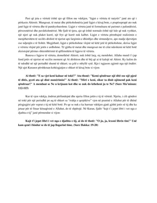 Pasi që jeta e vërtetë është ajo që fillon me vdekjen, “ligjet e vërteta të natyrës” janë ato që i 
përkasin Ahiretit. Mungesat, të metat dhe përkohshmëria janë ligjet e kësaj bote, e prapëseprapë ato nuk 
janë ligje të vërteta dhe të pandryshueshme. Ligjet e vërteta janë të formuluara në parimet e pafundësisë, 
përsosmërisë dhe pavdekshmërisë. Me fjalë të tjera, ajo që është normale është një lule që nuk vyshket, 
një njeri që nuk plaket kurrë, një fryt që kurrë nuk kalbet. Ligjet e vërteta përmbajnë realizimin e 
menjëhershëm të secilës dëshirë të njeriut apo largimin e dhimbjes dhe sëmundjeve, apo madje djersitjen 
ose ndjenjën e të ftohtit. Megjithatë, ligjet e përkohshme vlejnë në këtë jetë të përkohshme, derisa ligjet 
e vërteta vlejnë për jetën e ardhshme. Të gjitha të metat dhe mungesat me të cilat ndeshemi në këtë botë 
ekzistojnë përmes shtrembërimit të qëllimshëm të ligjeve të vërteta. 
Banesa e ligjeve të vërteta, domethënë Ahireti, nuk është larg, siç mendohet. Allahu mund t’i jap 
fund jetës së njeriut në secilin moment që Ai dëshiron dhe të bëj që ai të kalojë në Ahiret. Ky kalim do 
të ndodhë në një periudhë shumë të shkurt; sa çelë e mbyllë sytë. Kjo i ngjason zgjimit nga një ëndërr. 
Një ajet Kuranor përshkruan kohëzgjatjen e shkurt të kësaj bote si vijon: 
Ai thotë: "E sa vjet keni kaluar në tokë?" Ata thonë: "Kemi qëndruar një ditë ose një pjesë 
të ditës, pyeti ata që dinë numërimin!" Ai thotë: "Mirë e keni, sikur ta dinit njëmend pak keni 
qëndruar!" A menduat se Ne u krijuam kot dhe se nuk do ktheheni ju te Ne? (Sure Mu’minun: 
112-115) 
Kur të vjen vdekja, ëndrrat përfundojnë dhe njeriu fillon jetën e tij të vërtetë. Njeriu, i cili qëndroi 
në tokë për një periudhë po aq të shkurt sa “rrahja e qerpikëve” vjen në praninë e Allahut për të dhënë 
përgjegjësi për veprat e tij në këtë botë. Po qe se nuk e ka harruar vdekjen gjatë gjithë jetës së tij dhe ka 
jetuar për të fituar kënaqësinë e Allahut, do të shpëtojë. Në Kuran, fjalët “kujt t’i jepet libri i vet nga e 
djathta e tij” janë përmendur si vijon: 
Kujt t'i jepet libri i vet nga e djathta e tij, ai do të thotë: "O ju, ja, lexoni librin tim!" Unë 
kam qenë i bindur se do të jap llogarinë time. (Sure Hakka: 19-20) 
 