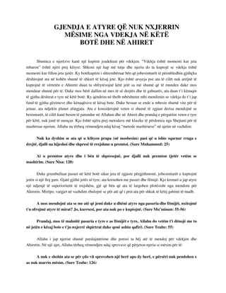GJENDJA E ATYRE QË NUK NXJERRIN 
MËSIME NGA VDEKJA NË KËTË 
BOTË DHE NË AHIRET 
Shumica e njerëzve kanë një kuptim joadekuat për vdekjen. “Vdekja është momenti kur jeta 
mbaron” është njëri prej këtyre. Shkoni një hap më tutje dhe njeriu do ta kuptojë se vdekja është 
momenti kur fillon jeta tjetër. Ky botëkuptim i shtrembëruar bën që jobesimtarët të përmbledhin gjithçka 
dëshirojnë ata në kohën shumë të shkurt të kësaj jete. Kjo është arsyeja pse ata të cilët nuk arrijnë të 
kuptojnë të vërtetën e Ahiretit duan ta shfrytëzojnë këtë jetë sa më shumë që të munden duke mos 
menduar shumë për të. Duke mos bërë dallim në mes të së drejtës dhe të gabuarës, ata duan t’i kënaqin 
të gjitha dëshirat e tyre në këtë botë. Ky qëndrim në thelb mbështetet mbi mendimin se vdekja do t’i jap 
fund të gjitha gëzimeve dhe kënaqësive të kësaj bote. Duke besuar se ende u mbesin shumë vite për të 
jetuar, ata ndjekin planet afatgjata. Ata e konsiderojnë veten si shumë të zgjuar derisa mendojnë se 
besimtarët, të cilët kanë besim të patundur në Allahun dhe në Ahiret dhe prandaj e përgatitin veten e tyre 
për këtë, nuk janë të mençur. Kjo është njëra prej metodave më klasike të përdorura nga Shejtani për të 
mashtruar njeriun. Allahu na tërheq vëmendjen ndaj kësaj “metode mashtruese” në ajetin në vazhdim: 
Nuk ka dyshim se ata që u kthyen prapa (në mosbesim) pasi që u ishte sqaruar rruga e 
drejtë, djalli ua hijeshoi dhe shpresë të rrejshme u premtoi. (Sure Muhammed: 25) 
Ai u premton atyre dhe i bën të shpresojnë, por djalli nuk premton tjetër vetëm se 
mashtrim. (Sure Nisa: 120) 
Duke grumbulluar pasuri në këtë botë sikur jeta të zgjaste përgjithmonë, jobesimtarët e kuptojnë 
jetën si një lloj gare. Gjatë gjithë jetës së tyre, ata krenohen me pasuri dhe fëmijë. Kjo krenari u jap atyre 
një ndjenjë të superioritetit të rrejshëm, gjë që bën që ata të largohen plotësisht nga mendimi për 
Ahiretin. Mirëpo, vargjet në vazhdim zbulojnë se për atë që i pret ata për shkak të këtij gabimi të madh. 
A mos mendojnë ata se me atë që jemi duke u dhënë atyre nga pasuria dhe fëmijët, nxitojmë 
t'u ofrojmë atyre të mirat? Jo, kurrsesi, por ata nuk po e kuptojnë. (Sure Mu’minun: 55-56) 
Prandaj, mos të mahnitë pasuria e tyre e as fëmijët e tyre, Allahu do vetëm t'i dënojë me to 
në jetën e kësaj bote e t'ju nxjerrë shpirtrat duke qenë ashtu qafirë. (Sure Teube: 55) 
Allahu i jap njeriut shumë paralajmërime dhe porosi ta bëj atë të mendoj për vdekjen dhe 
Ahiretin. Në një ajet, Allahu tërheq vëmendjen ndaj sprovave që përjeton njeriu si mësim për të: 
A nuk e shohin ata se për çdo vit sprovohen një herë apo dy herë, e përsëri nuk pendohen e 
as nuk marrin mësim. (Sure Teube: 126) 
 
